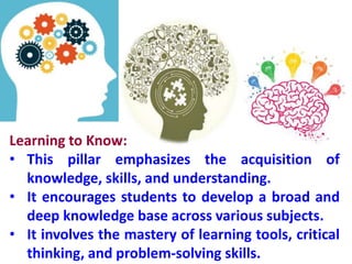 Learning to Know:
• This pillar emphasizes the acquisition of
knowledge, skills, and understanding.
• It encourages students to develop a broad and
deep knowledge base across various subjects.
• It involves the mastery of learning tools, critical
thinking, and problem-solving skills.
 