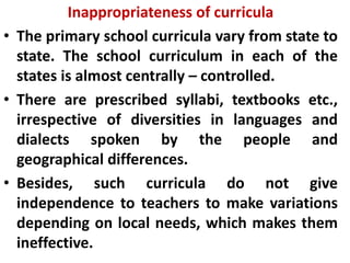 Inappropriateness of curricula
• The primary school curricula vary from state to
state. The school curriculum in each of the
states is almost centrally – controlled.
• There are prescribed syllabi, textbooks etc.,
irrespective of diversities in languages and
dialects spoken by the people and
geographical differences.
• Besides, such curricula do not give
independence to teachers to make variations
depending on local needs, which makes them
ineffective.
 