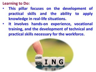 Learning to Do:
• This pillar focuses on the development of
practical skills and the ability to apply
knowledge in real-life situations.
• It involves hands-on experience, vocational
training, and the development of technical and
practical skills necessary for the workforce.
 