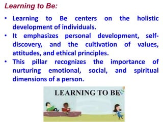 Learning to Be:
• Learning to Be centers on the holistic
development of individuals.
• It emphasizes personal development, self-
discovery, and the cultivation of values,
attitudes, and ethical principles.
• This pillar recognizes the importance of
nurturing emotional, social, and spiritual
dimensions of a person.
 