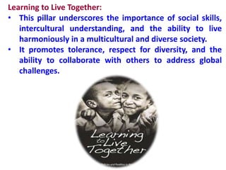 Learning to Live Together:
• This pillar underscores the importance of social skills,
intercultural understanding, and the ability to live
harmoniously in a multicultural and diverse society.
• It promotes tolerance, respect for diversity, and the
ability to collaborate with others to address global
challenges.
 