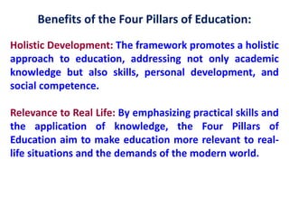Benefits of the Four Pillars of Education:
Holistic Development: The framework promotes a holistic
approach to education, addressing not only academic
knowledge but also skills, personal development, and
social competence.
Relevance to Real Life: By emphasizing practical skills and
the application of knowledge, the Four Pillars of
Education aim to make education more relevant to real-
life situations and the demands of the modern world.
 