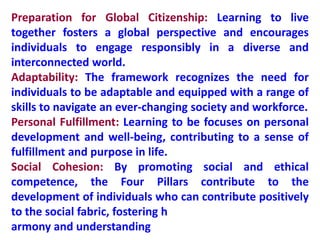 Preparation for Global Citizenship: Learning to live
together fosters a global perspective and encourages
individuals to engage responsibly in a diverse and
interconnected world.
Adaptability: The framework recognizes the need for
individuals to be adaptable and equipped with a range of
skills to navigate an ever-changing society and workforce.
Personal Fulfillment: Learning to be focuses on personal
development and well-being, contributing to a sense of
fulfillment and purpose in life.
Social Cohesion: By promoting social and ethical
competence, the Four Pillars contribute to the
development of individuals who can contribute positively
to the social fabric, fostering h
armony and understanding
 