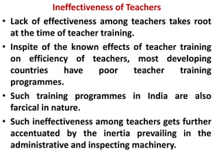 Ineffectiveness of Teachers
• Lack of effectiveness among teachers takes root
at the time of teacher training.
• Inspite of the known effects of teacher training
on efficiency of teachers, most developing
countries have poor teacher training
programmes.
• Such training programmes in India are also
farcical in nature.
• Such ineffectiveness among teachers gets further
accentuated by the inertia prevailing in the
administrative and inspecting machinery.
 