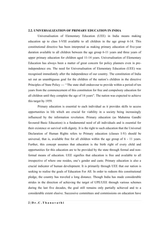 2 | D r . C . T h a n a v a t h i
2.2. UNIVERSALIZATION OF PRIMARY EDUCATION IN INDIA
Universalisation of Elementary Education (UEE) in India means making
education up to class I-VIII available to all children in the age group 6-14. This
constitutional directive has been interpreted as making primary education of five-year
duration available to all children between the age group 6-11 years and three years of
upper primary education for children aged 11-14 years. Universalisation of Elementary
Education has always been a matter of great concern for policy planners even in pre-
independence era. The need for Universalisation of Elementary Education (UEE) was
recognised immediately after the independence of our country. The constitution of India
set out an unambiguous goal for the children of the nation’s children in the directive
Principles of State Policy --- ‘‘The state shall endeavour to provide within a period of ten
years from the commencement of this constitution for free and compulsory education for
all children until they complete the age of 14 years”. The nation was expected to achieve
this target by 1959.
Primary education is essential to each individual as it provides skills to access
opportunities in life which are crucial for viability in a society being increasingly
influenced by the information revolution. Primary education (as Mahatma Gandhi
favoured Basic Education) is a fundamental need of all individuals and is essential for
their existence or survival with dignity. It is the right to such education that the Universal
Declaration of Human Rights refers to Primary education (classes I-V) should be
universal, that is, available free for all children within the age group of 6 - 11 years.
Further, this concept assumes that education is the birth right of every child and
opportunities for this education are to be provided by the state through formal and non-
formal means of education. UEE signifies that education is free and available to all
irrespective of where one resides, one’s gender and caste. Primary education is also a
crucial indicator of human development. It is primarily through UEE that our nation is
seeking to realise the goals of Education For All. In order to redeem this constitutional
pledge, the country has traveled a long distance. Though India has made considerable
strides in the direction of achieving the target of UPE/UEE through various schemes
during the last five decades, the goal still remains only partially achieved and to a
considerable extent elusive. Successive committees and commissions on education have
 