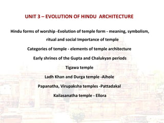 UNIT 3 – EVOLUTION OF HINDU ARCHITECTURE
Hindu forms of worship -Evolution of temple form - meaning, symbolism,
ritual and social Importance of temple
Categories of temple - elements of temple architecture
Early shrines of the Gupta and Chalukyan periods
Tigawa temple
Ladh Khan and Durga temple -Aihole
Papanatha, Virupaksha temples -Pattadakal
Kailasanatha temple - Ellora
 