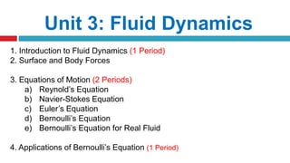 Unit 3: Fluid Dynamics
1. Introduction to Fluid Dynamics (1 Period)
2. Surface and Body Forces
3. Equations of Motion (2 Periods)
a) Reynold’s Equation
b) Navier-Stokes Equation
c) Euler’s Equation
d) Bernoulli’s Equation
e) Bernoulli’s Equation for Real Fluid
4. Applications of Bernoulli’s Equation (1 Period)
 
