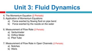 Unit 3: Fluid Dynamics
4. The Momentum Equation (2 Periods)
5. Application of Momentum Equations
a) Force exerted by flowing fluid on pipe bend
b) Force exerted by the nozzle on the water
6. Measurement of Flow Rate (2 Periods)
a) Venturimeter
b) Orifice Meter
c) Pitot Tube
7. Measurement of Flow Rate in Open Channels (2 Periods)
a) Notches
b) Weirs
 