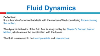 Fluid Dynamics
Definition:
It is a branch of science that deals with the motion of fluid considering forces causing
the motion.
The dynamic behavior of the fluid flow is analyzed by the Newton’s Second Law of
Motion, which relates the acceleration with the forces.
The fluid is assumed to be incompressible and non-viscous.
 