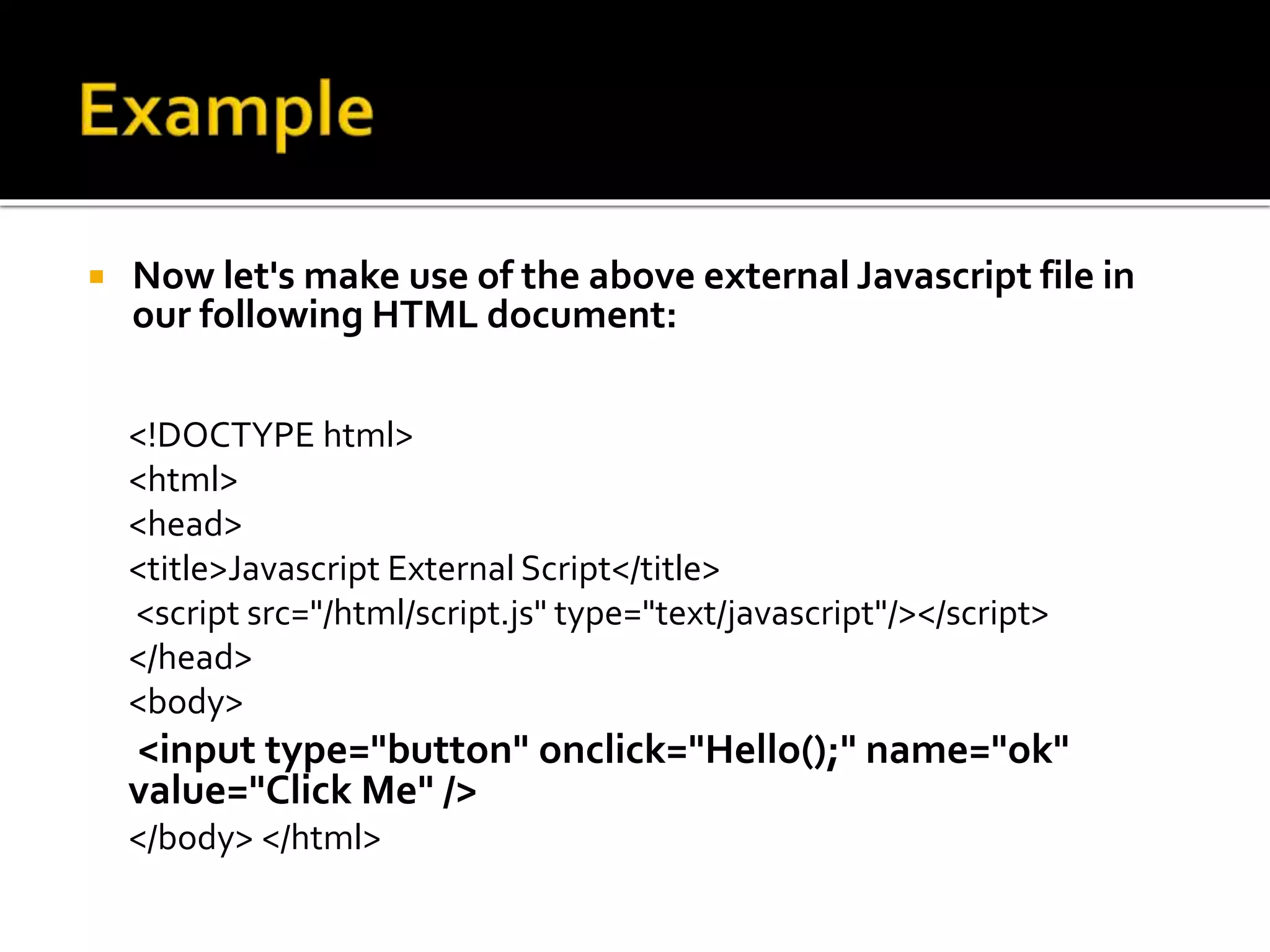  Now let's make use of the above external Javascript file in
our following HTML document:
<!DOCTYPE html>
<html>
<head>
<title>Javascript External Script</title>
<script src="/html/script.js" type="text/javascript"/></script>
</head>
<body>
<input type="button" onclick="Hello();" name="ok"
value="Click Me" />
</body> </html>
 