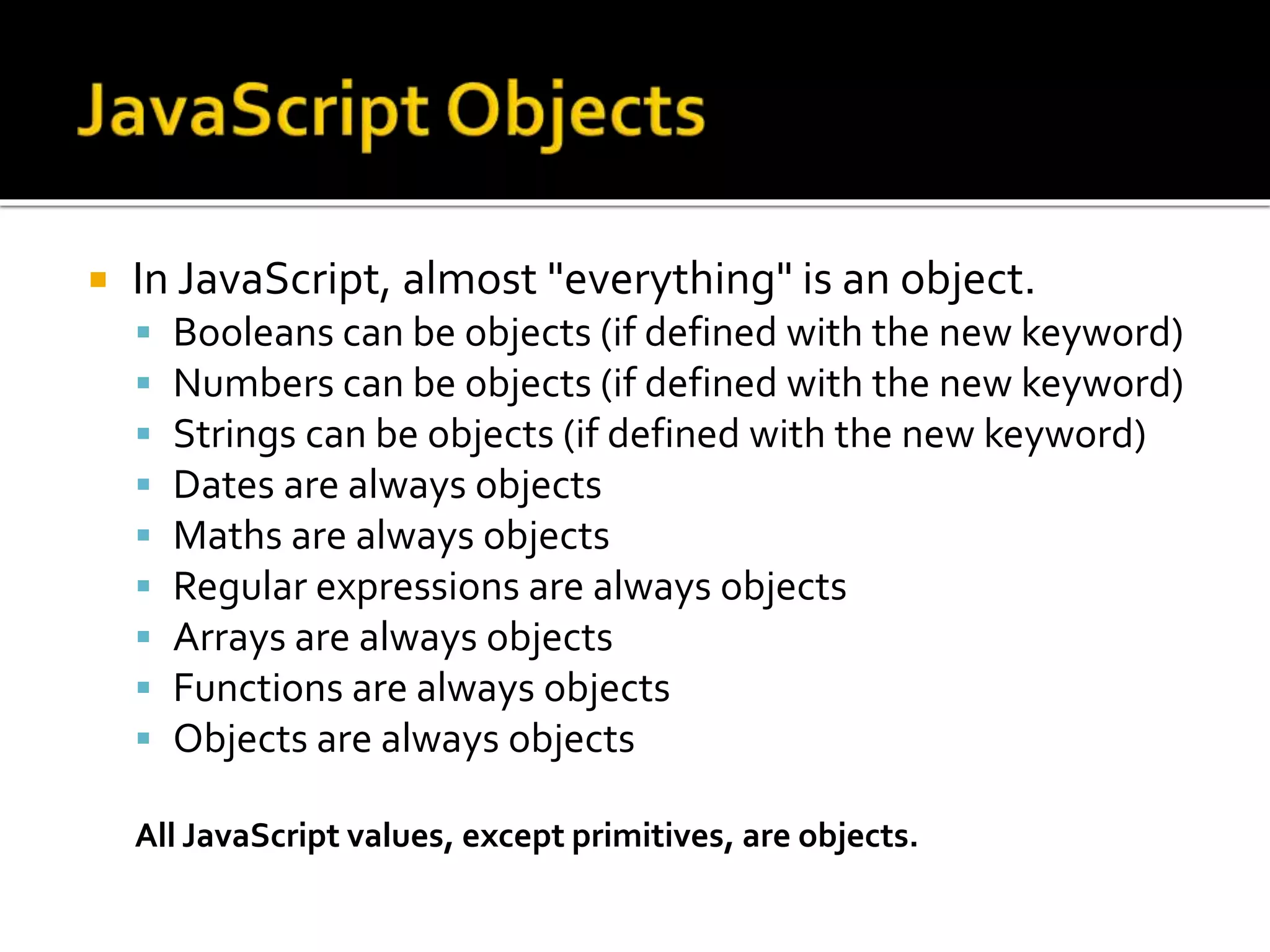  In JavaScript, almost "everything" is an object.
 Booleans can be objects (if defined with the new keyword)
 Numbers can be objects (if defined with the new keyword)
 Strings can be objects (if defined with the new keyword)
 Dates are always objects
 Maths are always objects
 Regular expressions are always objects
 Arrays are always objects
 Functions are always objects
 Objects are always objects
All JavaScript values, except primitives, are objects.
 