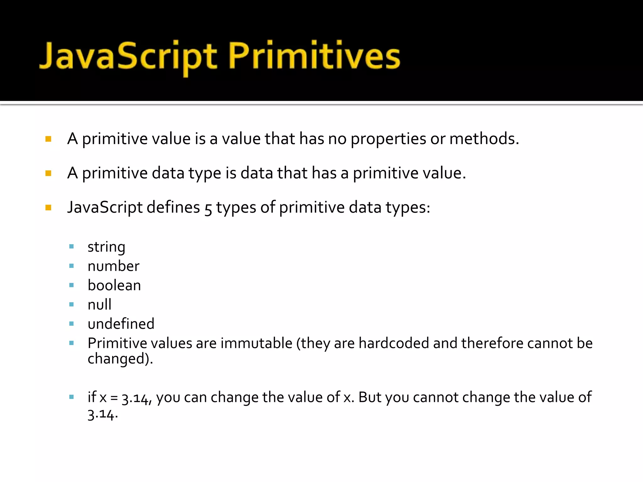  A primitive value is a value that has no properties or methods.
 A primitive data type is data that has a primitive value.
 JavaScript defines 5 types of primitive data types:
 string
 number
 boolean
 null
 undefined
 Primitive values are immutable (they are hardcoded and therefore cannot be
changed).
 if x = 3.14, you can change the value of x. But you cannot change the value of
3.14.
 