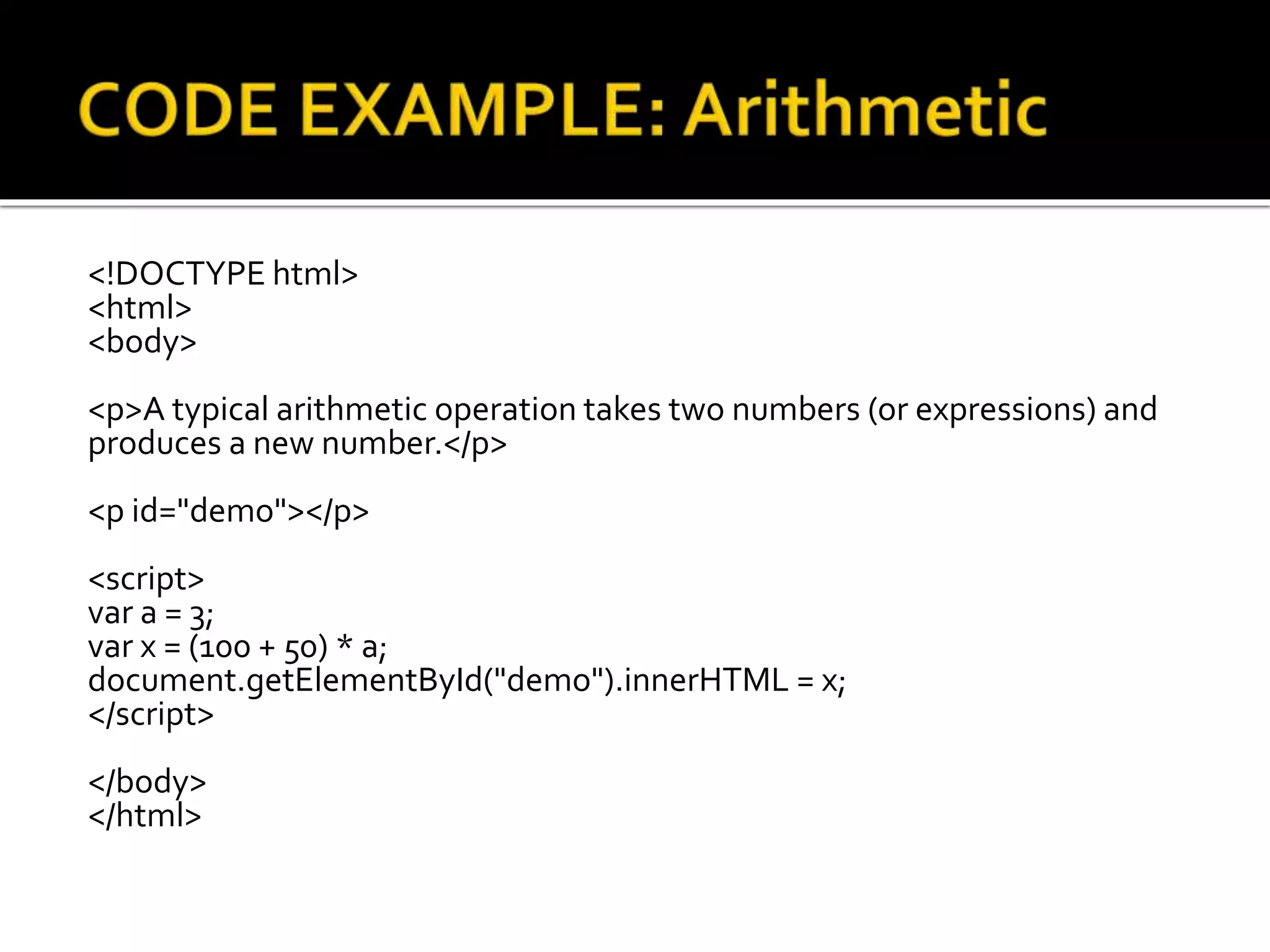 <!DOCTYPE html>
<html>
<body>
<p>A typical arithmetic operation takes two numbers (or expressions) and
produces a new number.</p>
<p id="demo"></p>
<script>
var a = 3;
var x = (100 + 50) * a;
document.getElementById("demo").innerHTML = x;
</script>
</body>
</html>
 