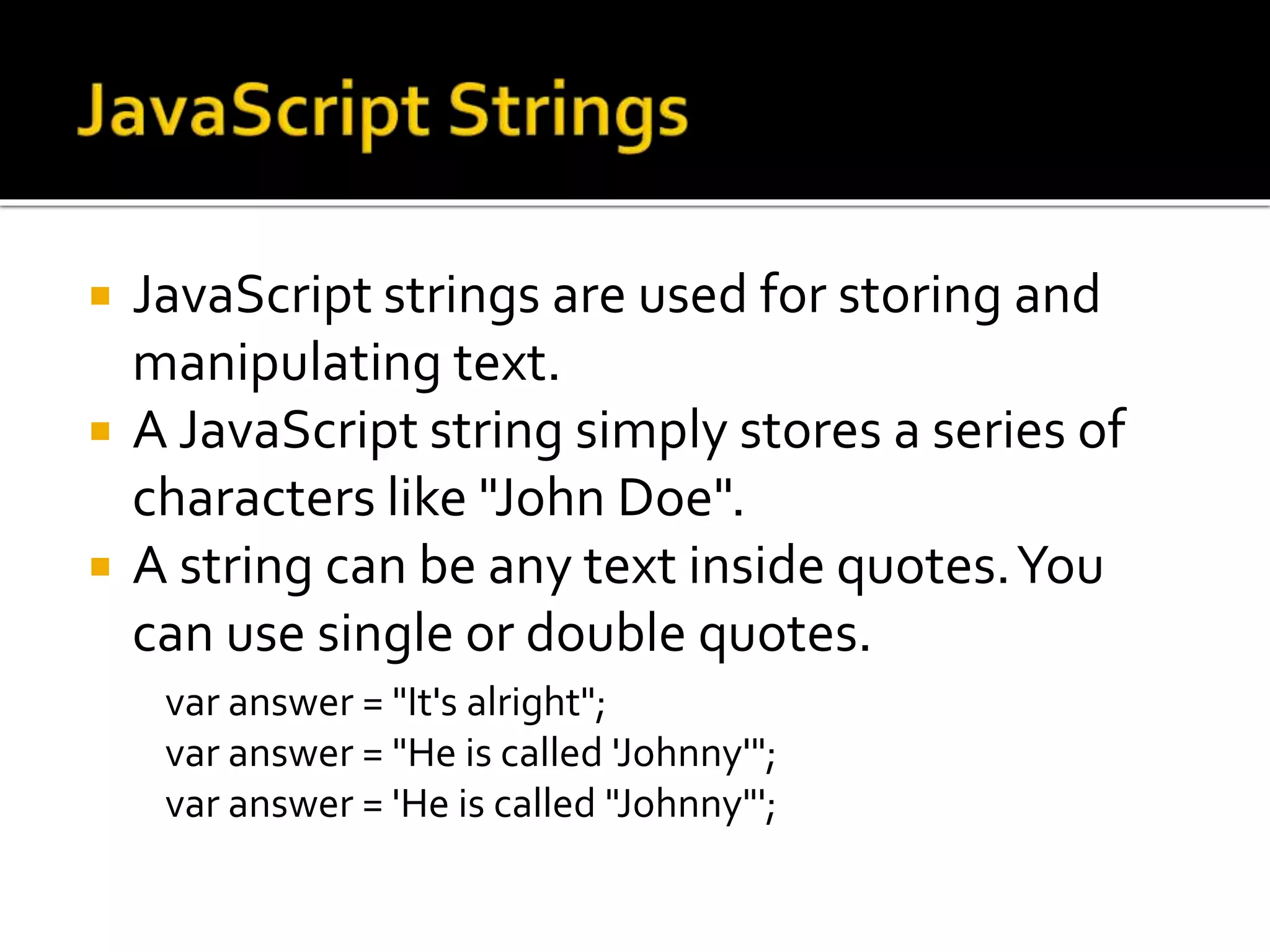  JavaScript strings are used for storing and
manipulating text.
 A JavaScript string simply stores a series of
characters like "John Doe".
 A string can be any text inside quotes.You
can use single or double quotes.
var answer = "It's alright";
var answer = "He is called 'Johnny'";
var answer = 'He is called "Johnny"';
 
