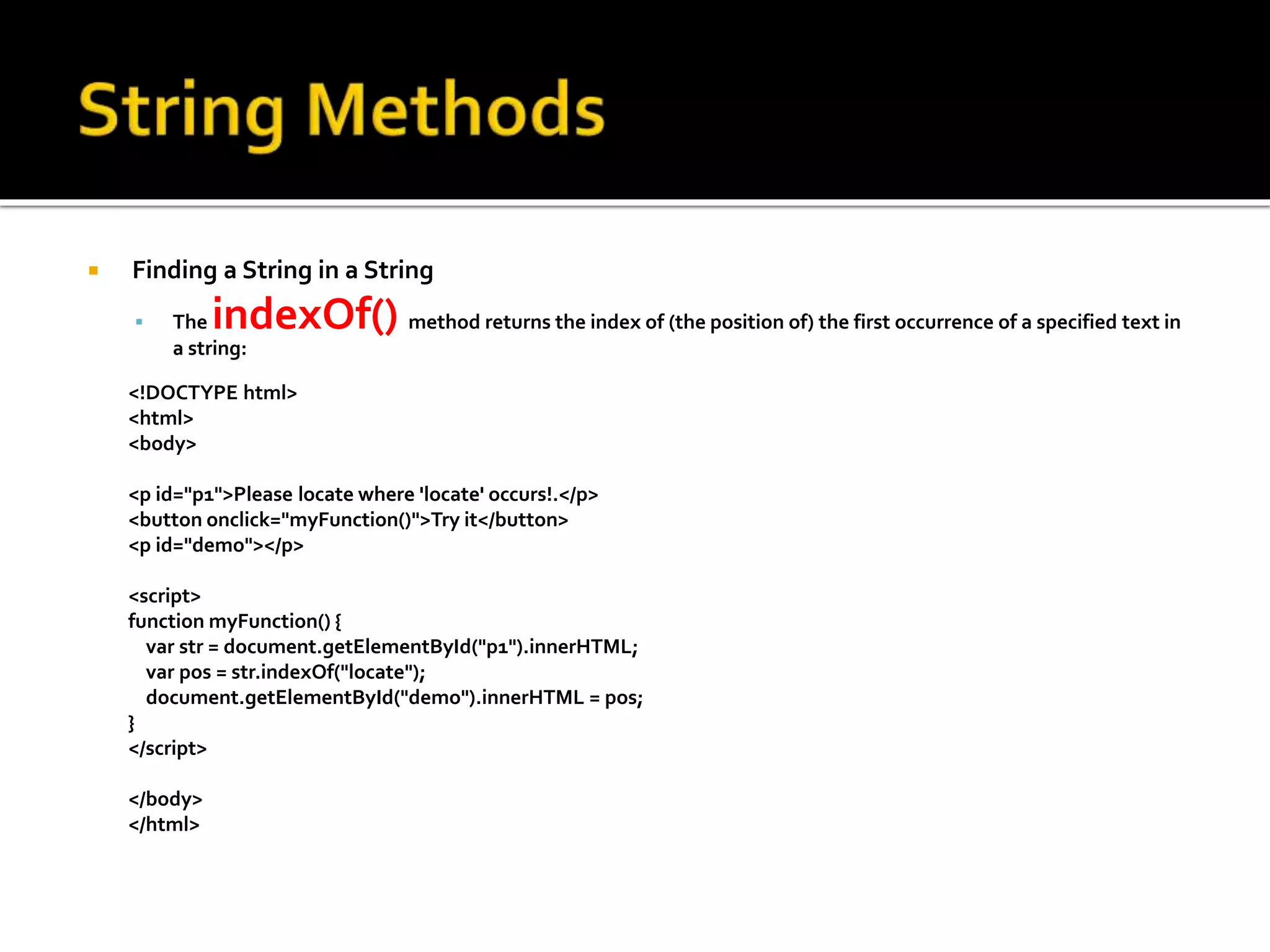  Finding a String in a String
 The indexOf() method returns the index of (the position of) the first occurrence of a specified text in
a string:
<!DOCTYPE html>
<html>
<body>
<p id="p1">Please locate where 'locate' occurs!.</p>
<button onclick="myFunction()">Try it</button>
<p id="demo"></p>
<script>
function myFunction() {
var str = document.getElementById("p1").innerHTML;
var pos = str.indexOf("locate");
document.getElementById("demo").innerHTML = pos;
}
</script>
</body>
</html>
 