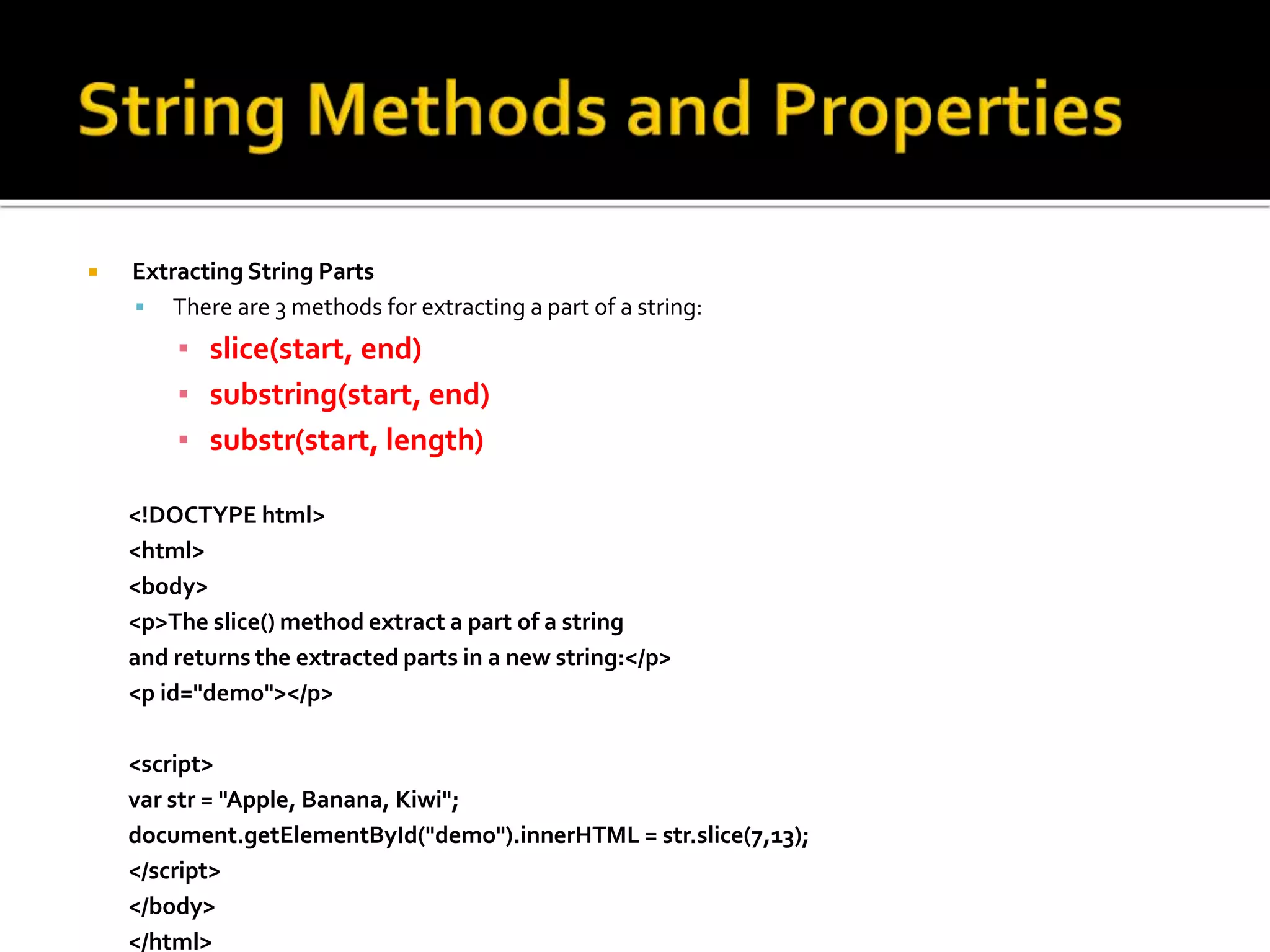  Extracting String Parts
 There are 3 methods for extracting a part of a string:
▪ slice(start, end)
▪ substring(start, end)
▪ substr(start, length)
<!DOCTYPE html>
<html>
<body>
<p>The slice() method extract a part of a string
and returns the extracted parts in a new string:</p>
<p id="demo"></p>
<script>
var str = "Apple, Banana, Kiwi";
document.getElementById("demo").innerHTML = str.slice(7,13);
</script>
</body>
</html>
 