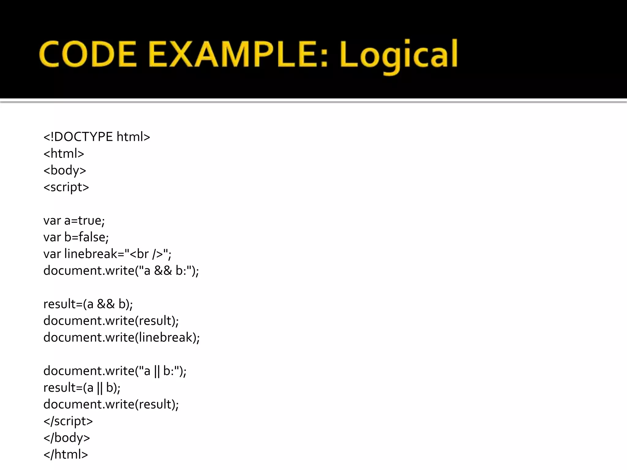 <!DOCTYPE html>
<html>
<body>
<script>
var a=true;
var b=false;
var linebreak="<br />";
document.write("a && b:");
result=(a && b);
document.write(result);
document.write(linebreak);
document.write("a || b:");
result=(a || b);
document.write(result);
</script>
</body>
</html>
 