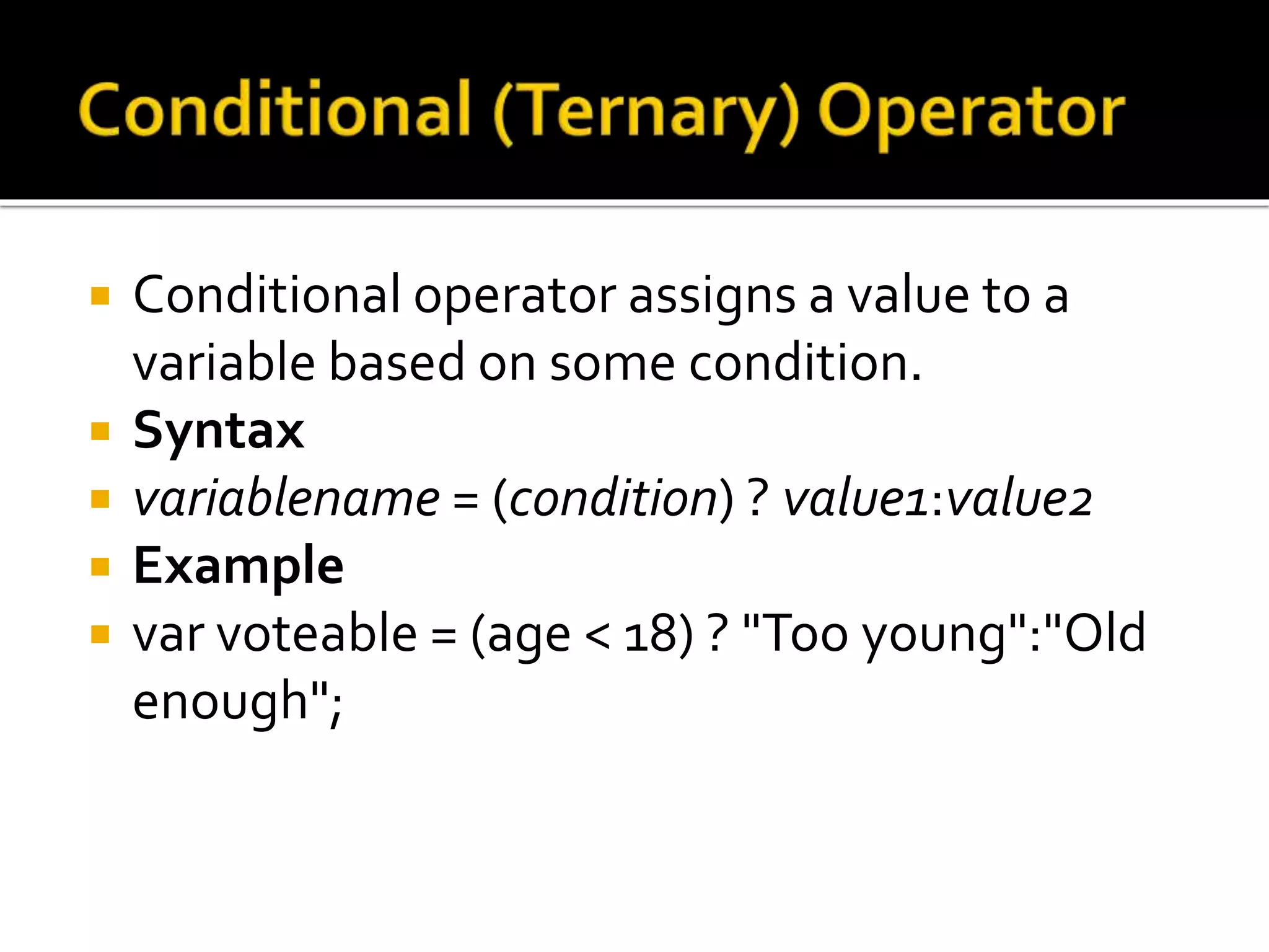  Conditional operator assigns a value to a
variable based on some condition.
 Syntax
 variablename = (condition) ? value1:value2
 Example
 var voteable = (age < 18) ? "Too young":"Old
enough";
 