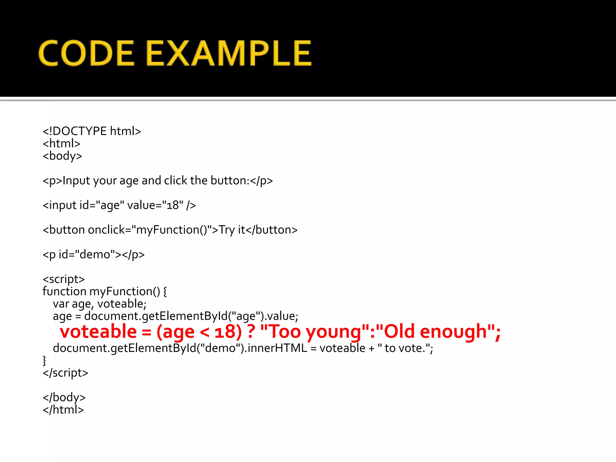 <!DOCTYPE html>
<html>
<body>
<p>Input your age and click the button:</p>
<input id="age" value="18" />
<button onclick="myFunction()">Try it</button>
<p id="demo"></p>
<script>
function myFunction() {
var age, voteable;
age = document.getElementById("age").value;
voteable = (age < 18) ? "Too young":"Old enough";
document.getElementById("demo").innerHTML = voteable + " to vote.";
}
</script>
</body>
</html>
 