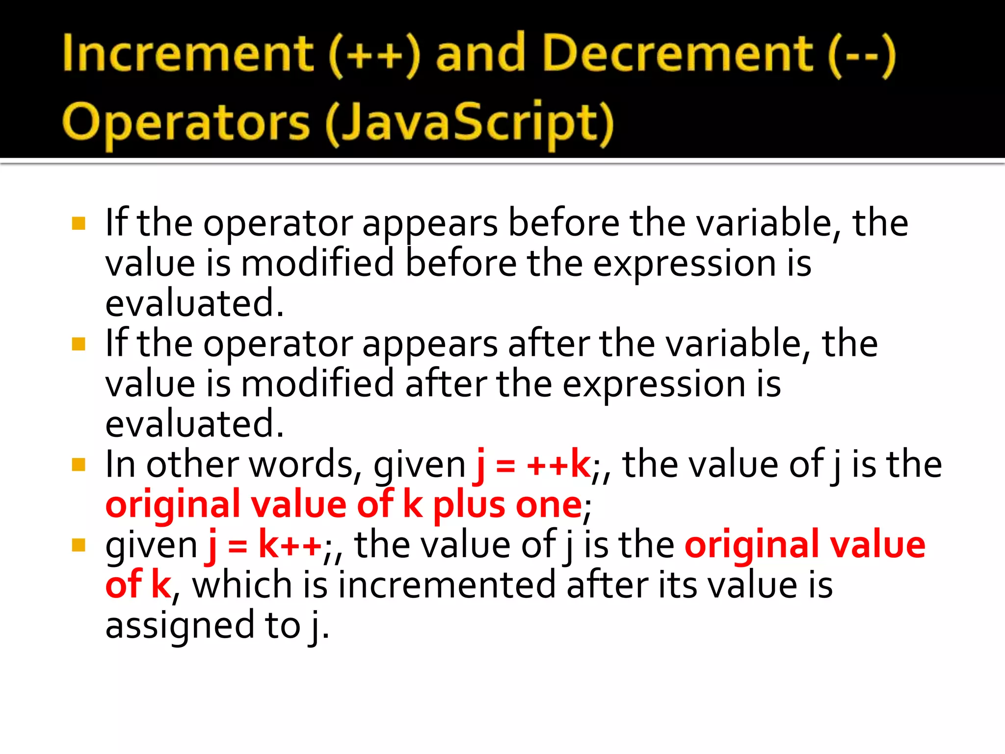  If the operator appears before the variable, the
value is modified before the expression is
evaluated.
 If the operator appears after the variable, the
value is modified after the expression is
evaluated.
 In other words, given j = ++k;, the value of j is the
original value of k plus one;
 given j = k++;, the value of j is the original value
of k, which is incremented after its value is
assigned to j.
 