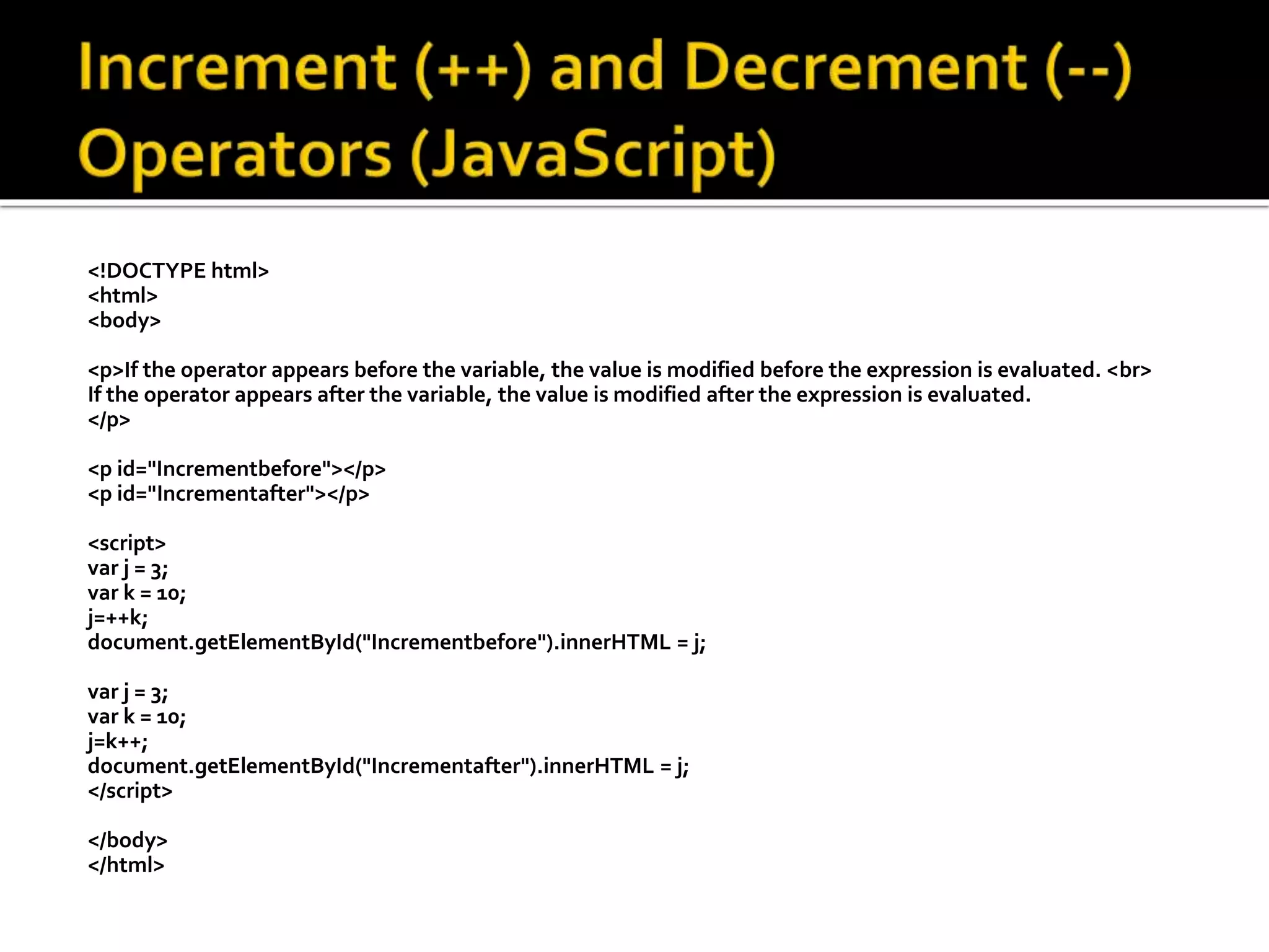 <!DOCTYPE html>
<html>
<body>
<p>If the operator appears before the variable, the value is modified before the expression is evaluated. <br>
If the operator appears after the variable, the value is modified after the expression is evaluated.
</p>
<p id="Incrementbefore"></p>
<p id="Incrementafter"></p>
<script>
var j = 3;
var k = 10;
j=++k;
document.getElementById("Incrementbefore").innerHTML = j;
var j = 3;
var k = 10;
j=k++;
document.getElementById("Incrementafter").innerHTML = j;
</script>
</body>
</html>
 