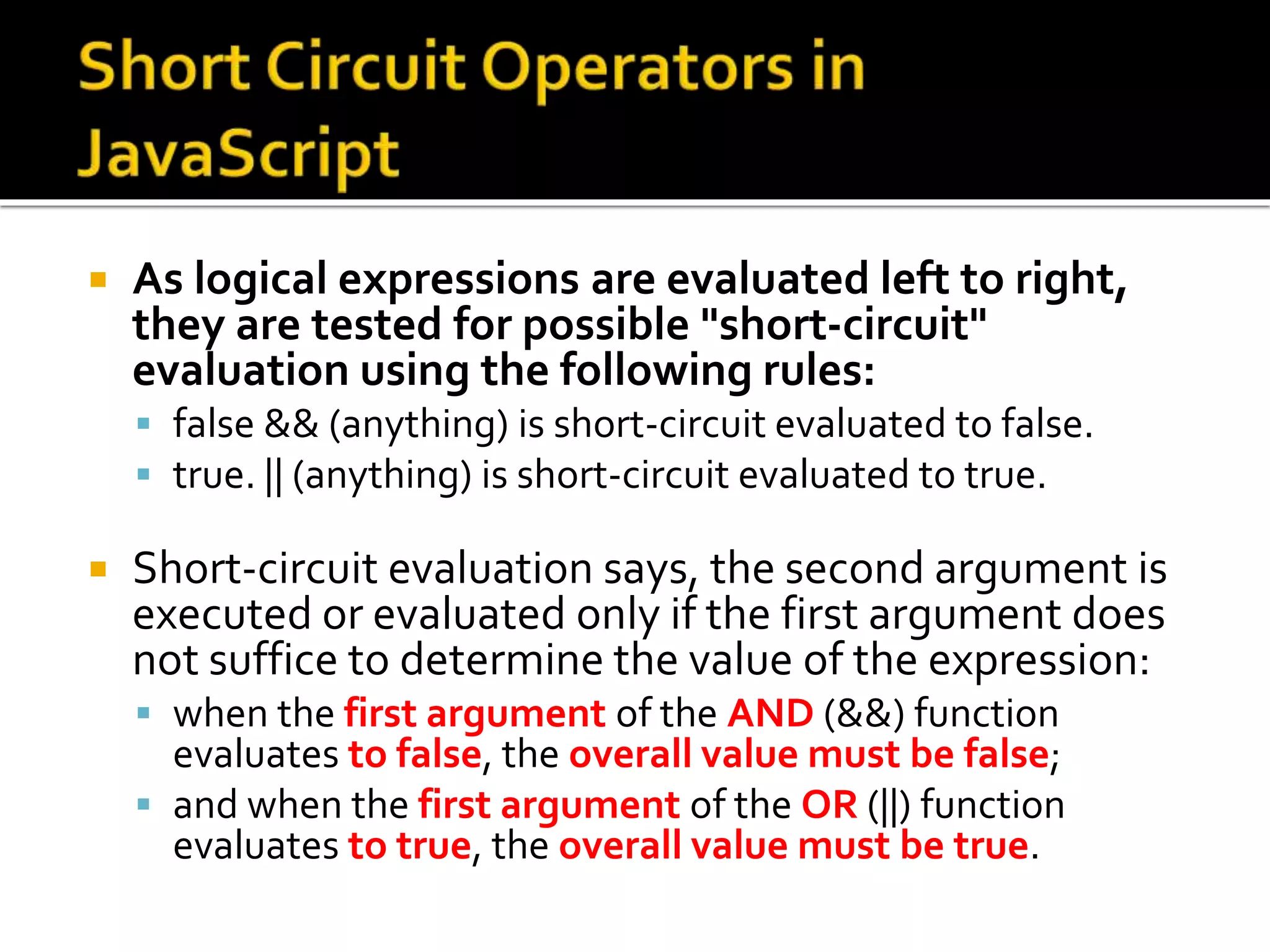  As logical expressions are evaluated left to right,
they are tested for possible "short-circuit"
evaluation using the following rules:
 false && (anything) is short-circuit evaluated to false.
 true. || (anything) is short-circuit evaluated to true.
 Short-circuit evaluation says, the second argument is
executed or evaluated only if the first argument does
not suffice to determine the value of the expression:
 when the first argument of the AND (&&) function
evaluates to false, the overall value must be false;
 and when the first argument of the OR (||) function
evaluates to true, the overall value must be true.
 
