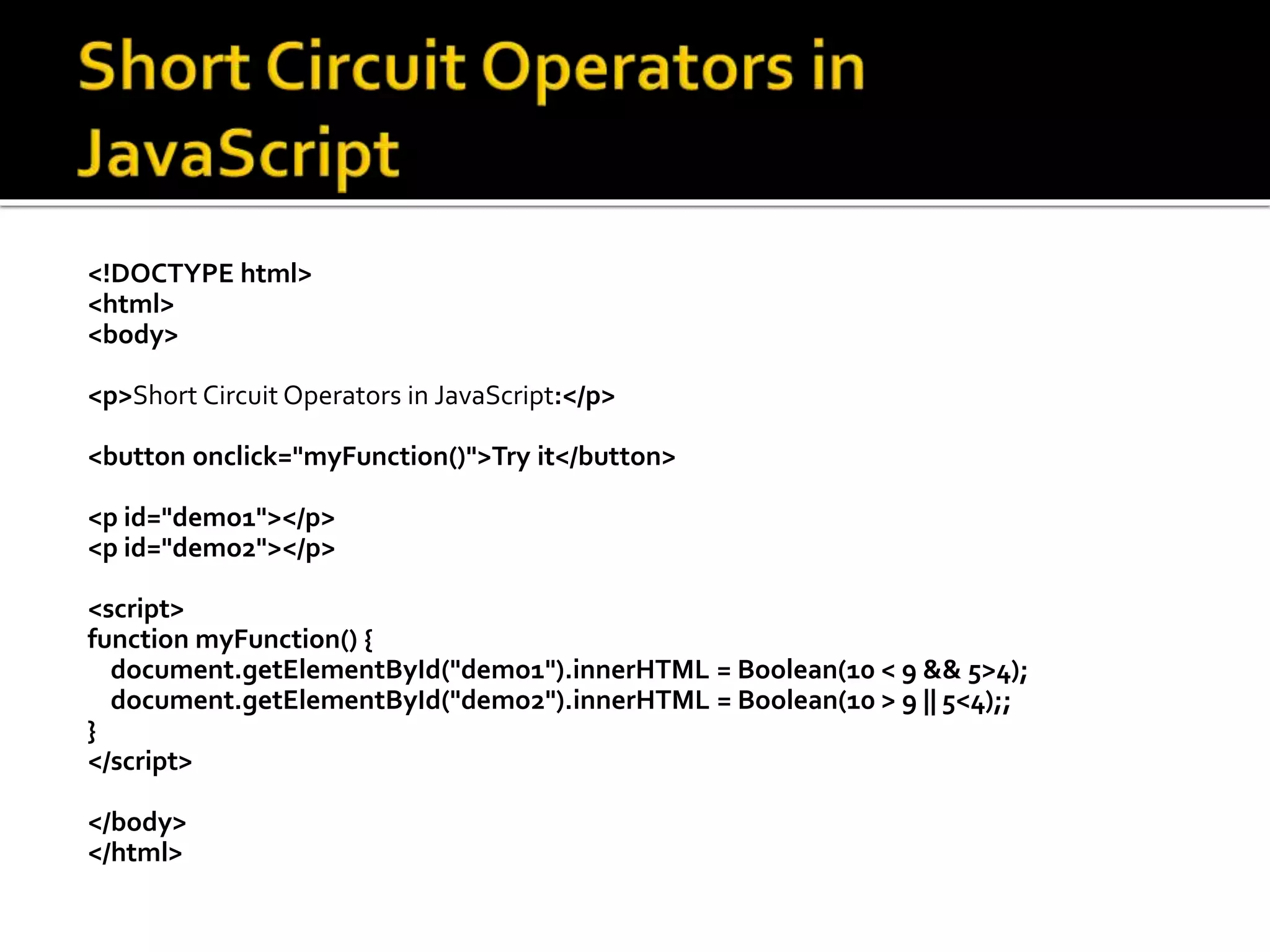 <!DOCTYPE html>
<html>
<body>
<p>Short Circuit Operators in JavaScript:</p>
<button onclick="myFunction()">Try it</button>
<p id="demo1"></p>
<p id="demo2"></p>
<script>
function myFunction() {
document.getElementById("demo1").innerHTML = Boolean(10 < 9 && 5>4);
document.getElementById("demo2").innerHTML = Boolean(10 > 9 || 5<4);;
}
</script>
</body>
</html>
 
