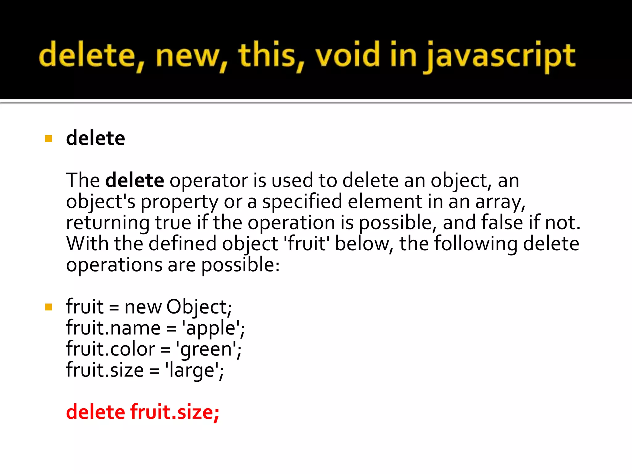  delete
The delete operator is used to delete an object, an
object's property or a specified element in an array,
returning true if the operation is possible, and false if not.
With the defined object 'fruit' below, the following delete
operations are possible:
 fruit = new Object;
fruit.name = 'apple';
fruit.color = 'green';
fruit.size = 'large';
delete fruit.size;
 