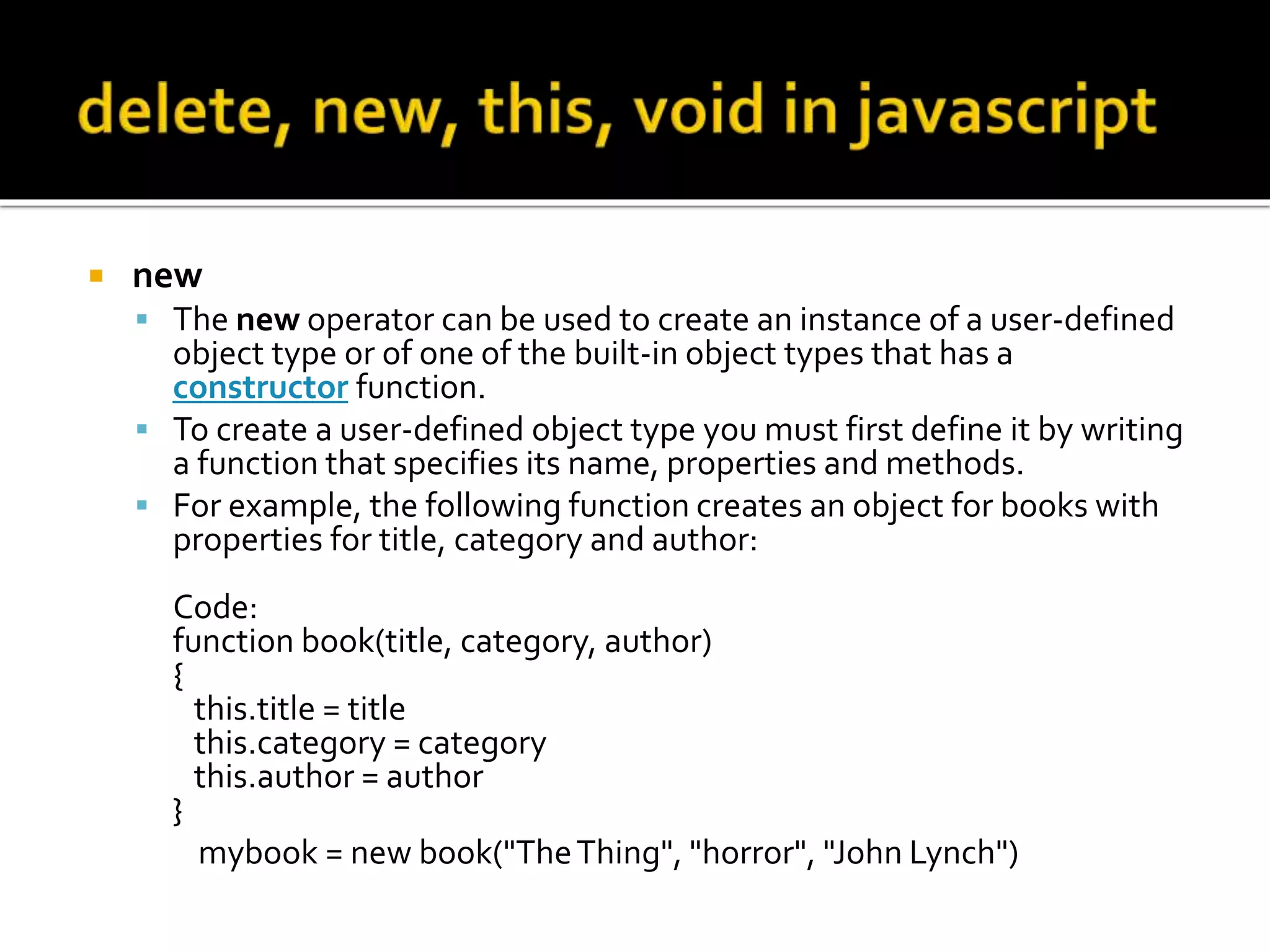  new
 The new operator can be used to create an instance of a user-defined
object type or of one of the built-in object types that has a
constructor function.
 To create a user-defined object type you must first define it by writing
a function that specifies its name, properties and methods.
 For example, the following function creates an object for books with
properties for title, category and author:
Code:
function book(title, category, author)
{
this.title = title
this.category = category
this.author = author
}
mybook = new book("TheThing", "horror", "John Lynch")
 
