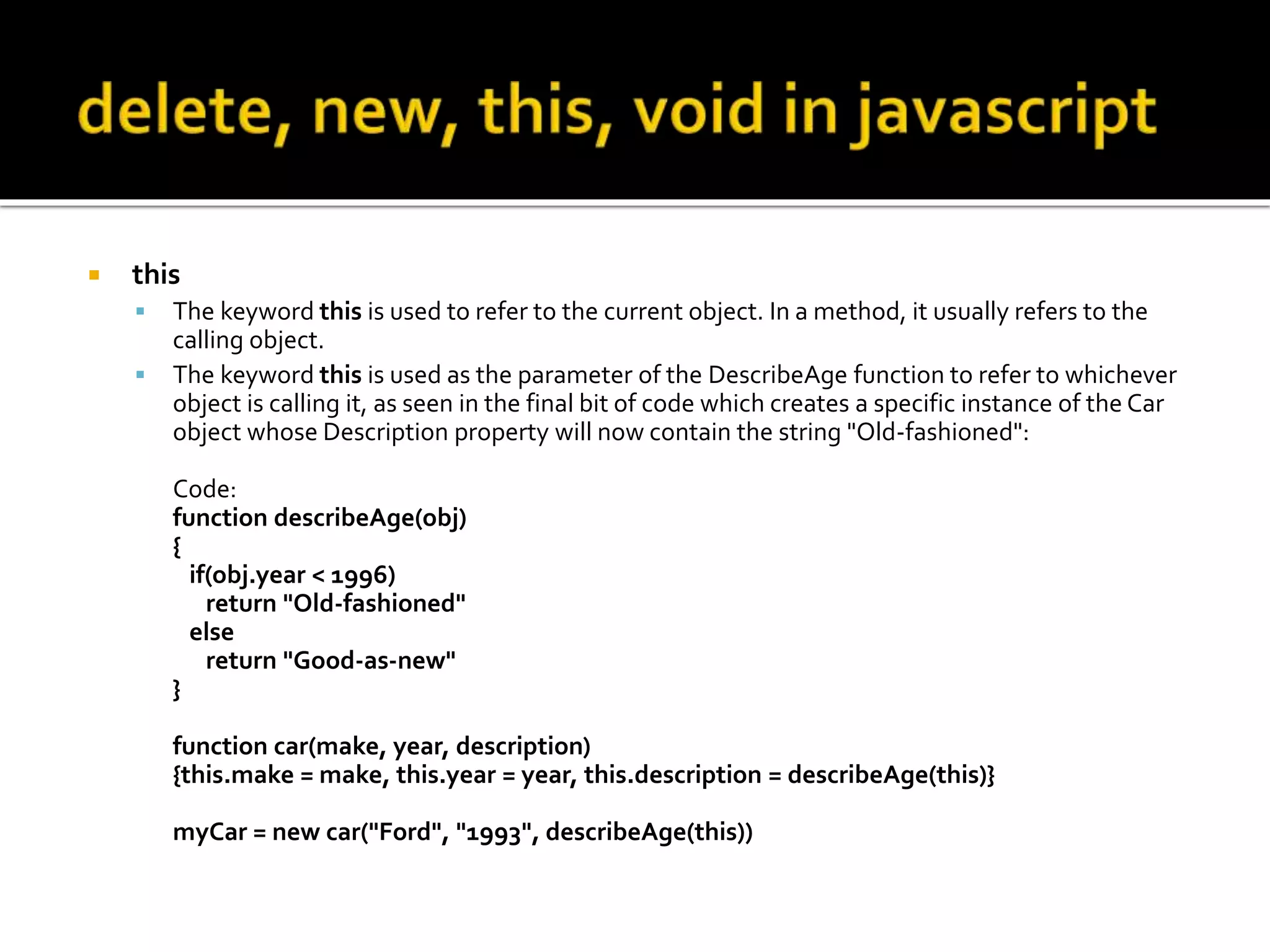  this
 The keyword this is used to refer to the current object. In a method, it usually refers to the
calling object.
 The keyword this is used as the parameter of the DescribeAge function to refer to whichever
object is calling it, as seen in the final bit of code which creates a specific instance of the Car
object whose Description property will now contain the string "Old-fashioned":
Code:
function describeAge(obj)
{
if(obj.year < 1996)
return "Old-fashioned"
else
return "Good-as-new"
}
function car(make, year, description)
{this.make = make, this.year = year, this.description = describeAge(this)}
myCar = new car("Ford", "1993", describeAge(this))
 