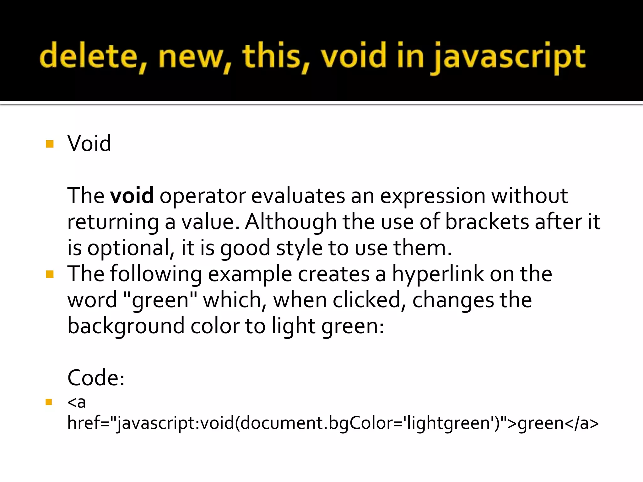 Void
The void operator evaluates an expression without
returning a value. Although the use of brackets after it
is optional, it is good style to use them.
 The following example creates a hyperlink on the
word "green" which, when clicked, changes the
background color to light green:
Code:
 <a
href="javascript:void(document.bgColor='lightgreen')">green</a>
 