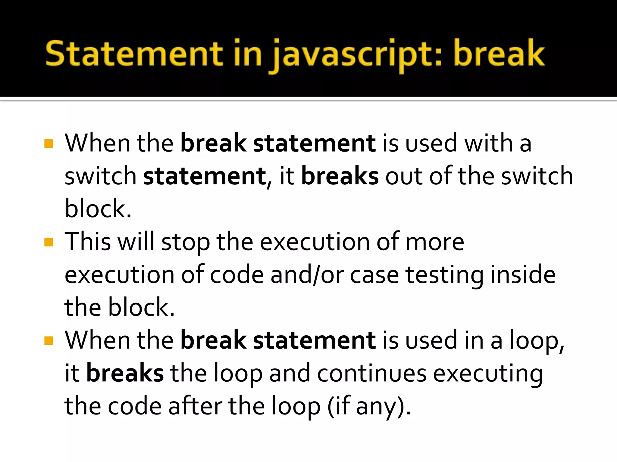  When the break statement is used with a
switch statement, it breaks out of the switch
block.
 This will stop the execution of more
execution of code and/or case testing inside
the block.
 When the break statement is used in a loop,
it breaks the loop and continues executing
the code after the loop (if any).
 