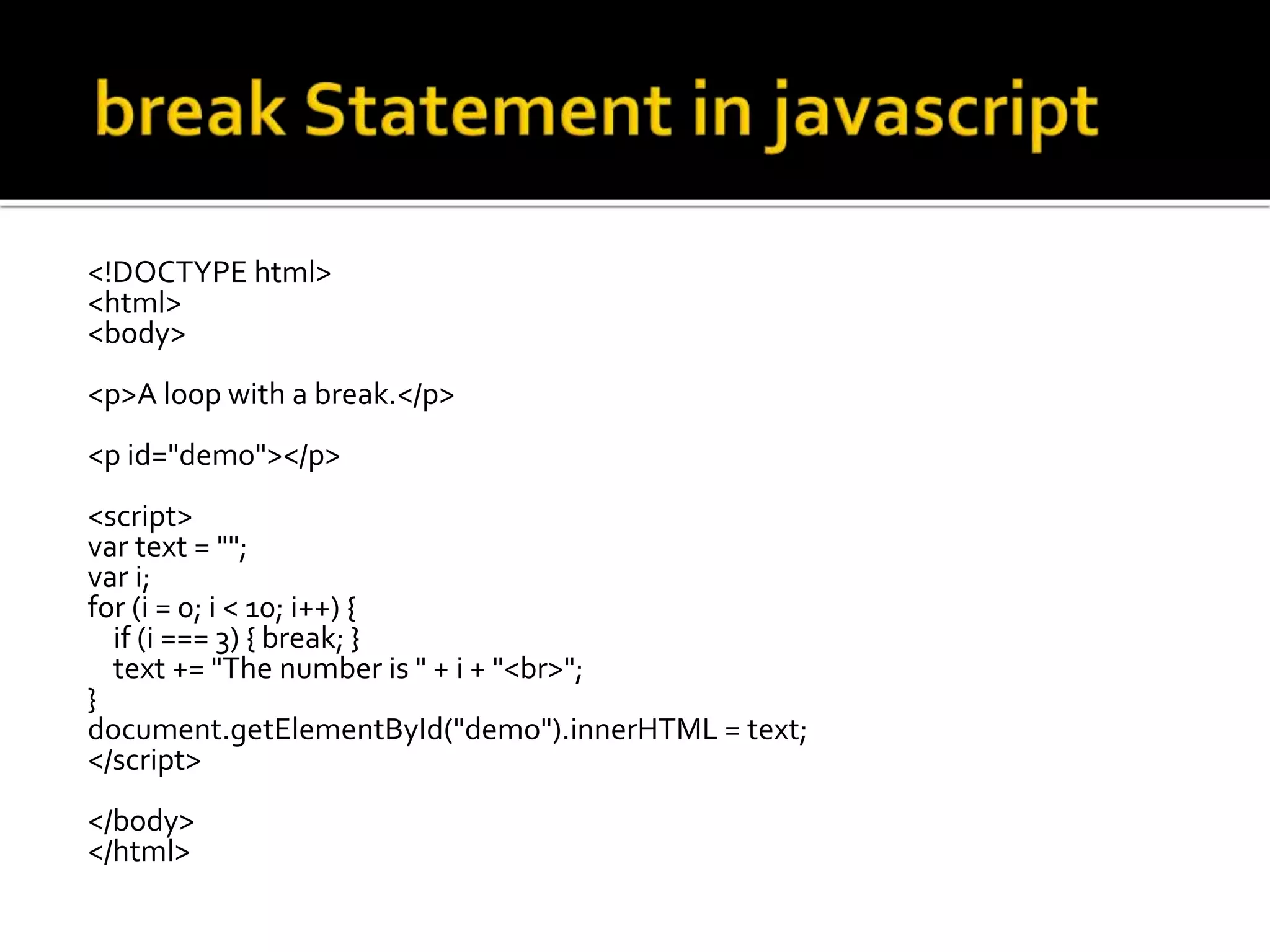 <!DOCTYPE html>
<html>
<body>
<p>A loop with a break.</p>
<p id="demo"></p>
<script>
var text = "";
var i;
for (i = 0; i < 10; i++) {
if (i === 3) { break; }
text += "The number is " + i + "<br>";
}
document.getElementById("demo").innerHTML = text;
</script>
</body>
</html>
 