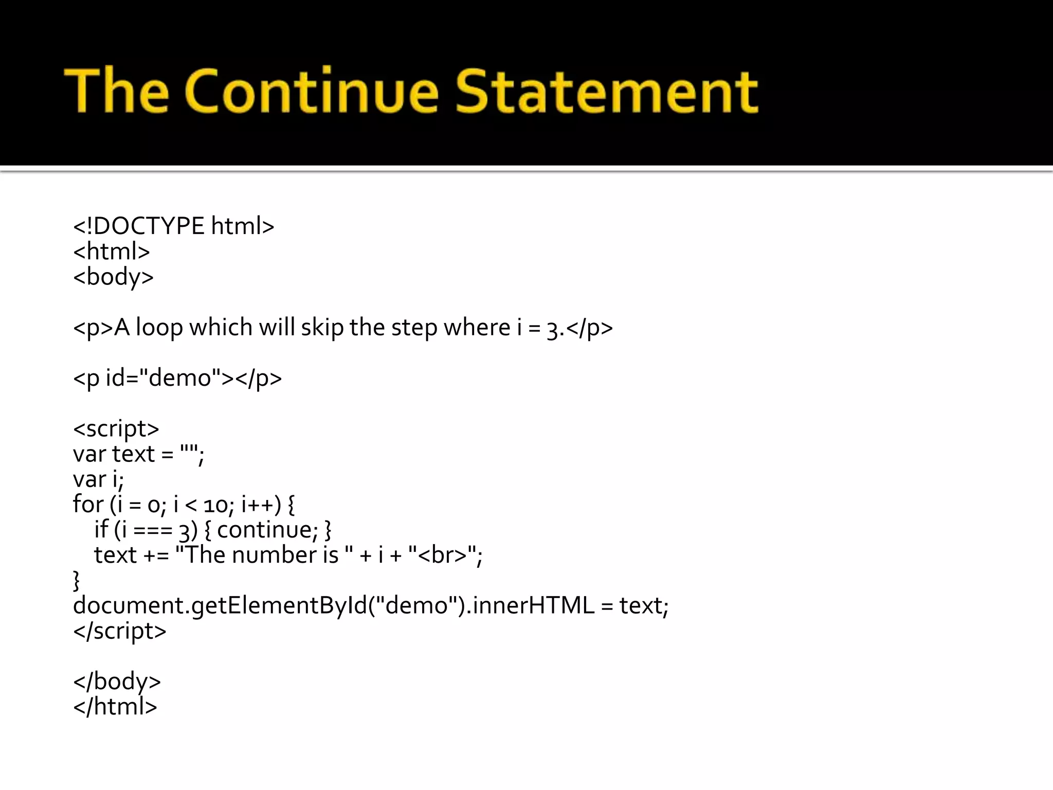 <!DOCTYPE html>
<html>
<body>
<p>A loop which will skip the step where i = 3.</p>
<p id="demo"></p>
<script>
var text = "";
var i;
for (i = 0; i < 10; i++) {
if (i === 3) { continue; }
text += "The number is " + i + "<br>";
}
document.getElementById("demo").innerHTML = text;
</script>
</body>
</html>
 
