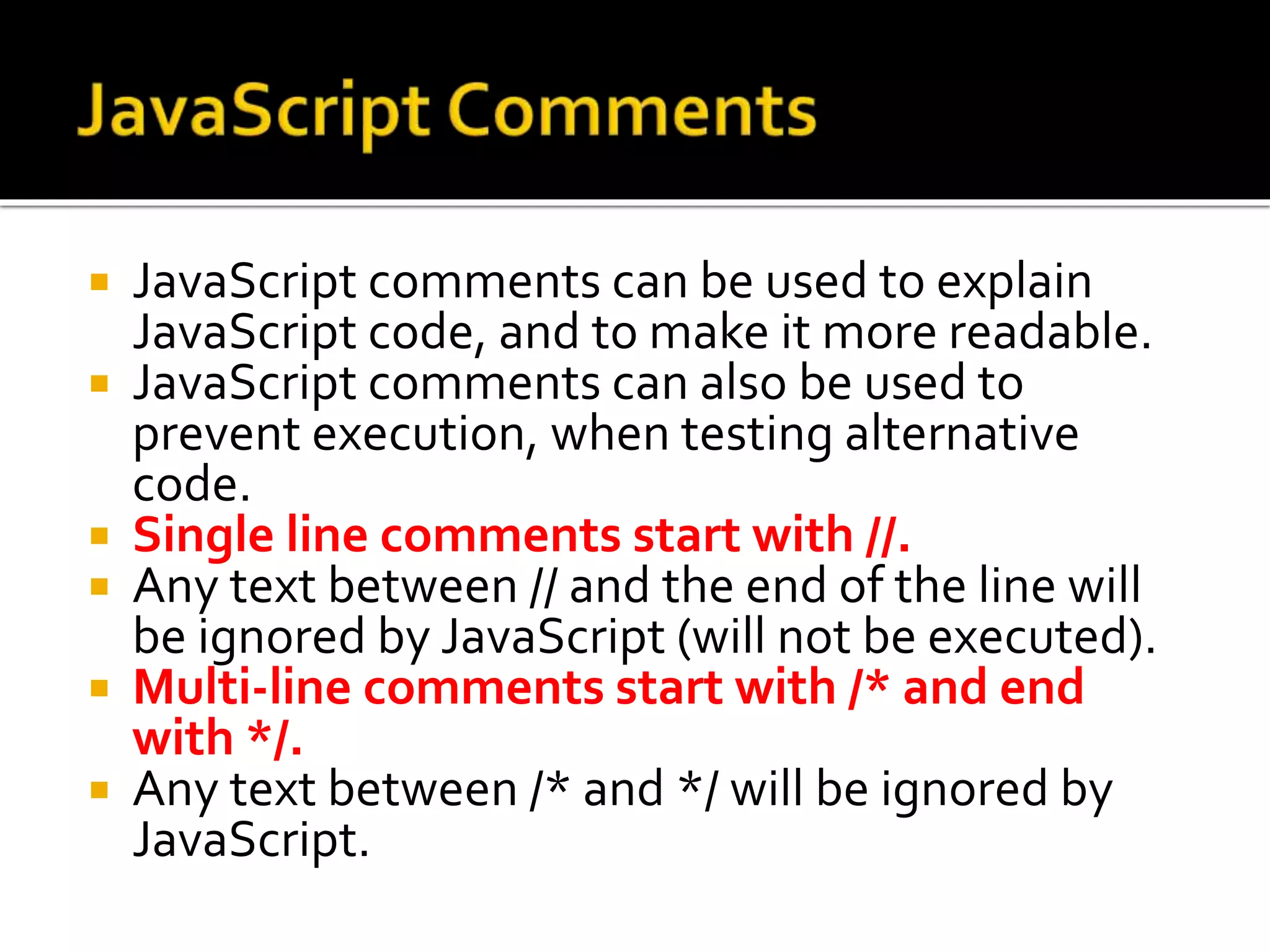  JavaScript comments can be used to explain
JavaScript code, and to make it more readable.
 JavaScript comments can also be used to
prevent execution, when testing alternative
code.
 Single line comments start with //.
 Any text between // and the end of the line will
be ignored by JavaScript (will not be executed).
 Multi-line comments start with /* and end
with */.
 Any text between /* and */ will be ignored by
JavaScript.
 