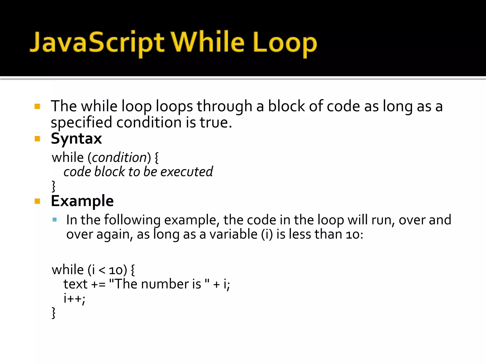  The while loop loops through a block of code as long as a
specified condition is true.
 Syntax
while (condition) {
code block to be executed
}
 Example
 In the following example, the code in the loop will run, over and
over again, as long as a variable (i) is less than 10:
while (i < 10) {
text += "The number is " + i;
i++;
}
 
