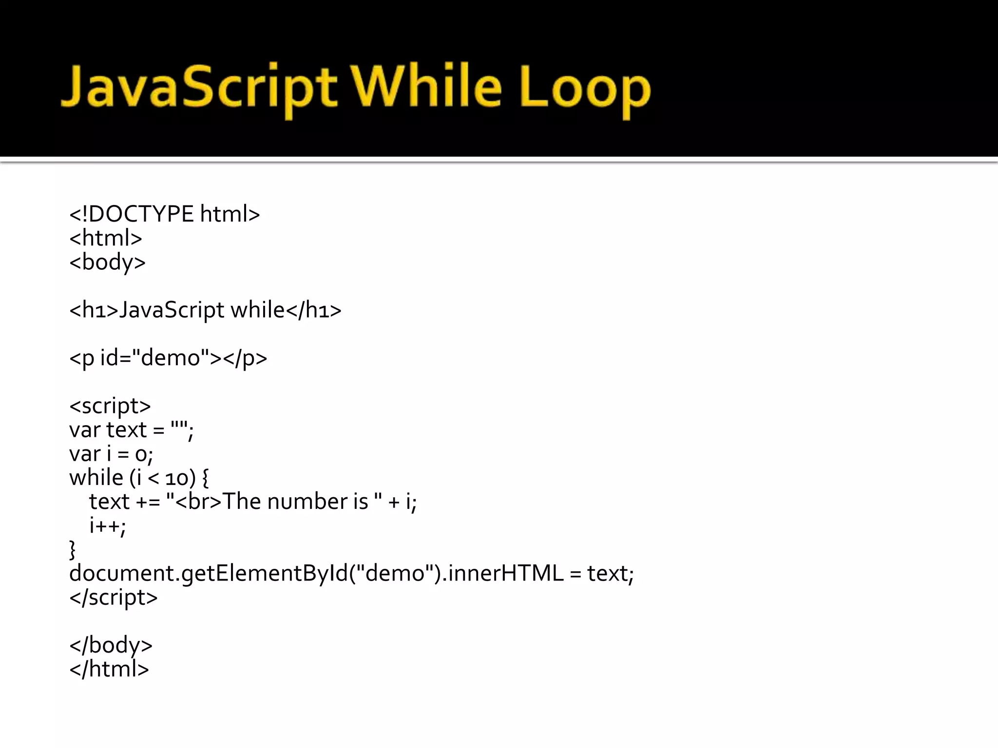<!DOCTYPE html>
<html>
<body>
<h1>JavaScript while</h1>
<p id="demo"></p>
<script>
var text = "";
var i = 0;
while (i < 10) {
text += "<br>The number is " + i;
i++;
}
document.getElementById("demo").innerHTML = text;
</script>
</body>
</html>
 