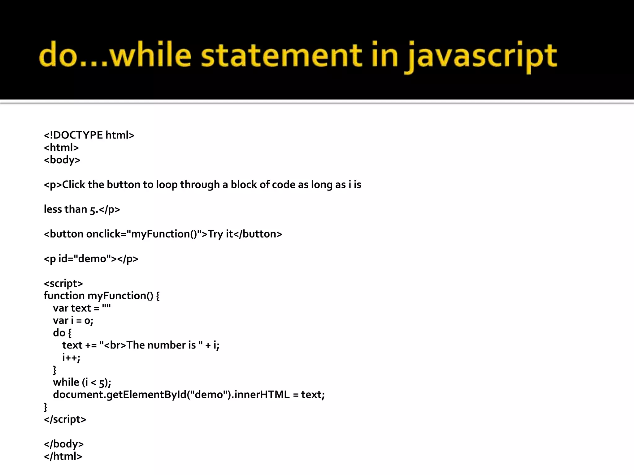 <!DOCTYPE html>
<html>
<body>
<p>Click the button to loop through a block of code as long as i is
less than 5.</p>
<button onclick="myFunction()">Try it</button>
<p id="demo"></p>
<script>
function myFunction() {
var text = ""
var i = 0;
do {
text += "<br>The number is " + i;
i++;
}
while (i < 5);
document.getElementById("demo").innerHTML = text;
}
</script>
</body>
</html>
 