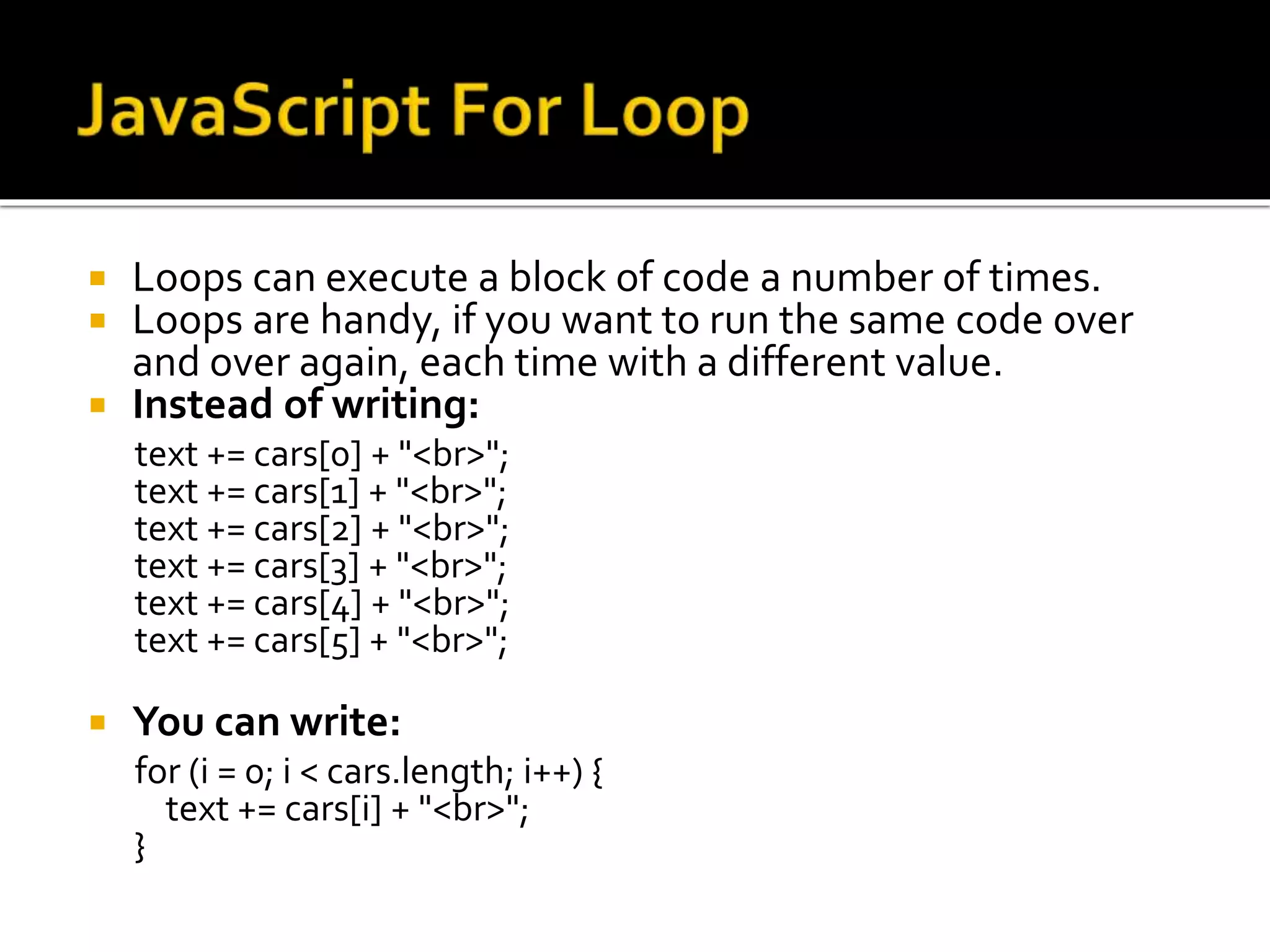  Loops can execute a block of code a number of times.
 Loops are handy, if you want to run the same code over
and over again, each time with a different value.
 Instead of writing:
text += cars[0] + "<br>";
text += cars[1] + "<br>";
text += cars[2] + "<br>";
text += cars[3] + "<br>";
text += cars[4] + "<br>";
text += cars[5] + "<br>";
 You can write:
for (i = 0; i < cars.length; i++) {
text += cars[i] + "<br>";
}
 