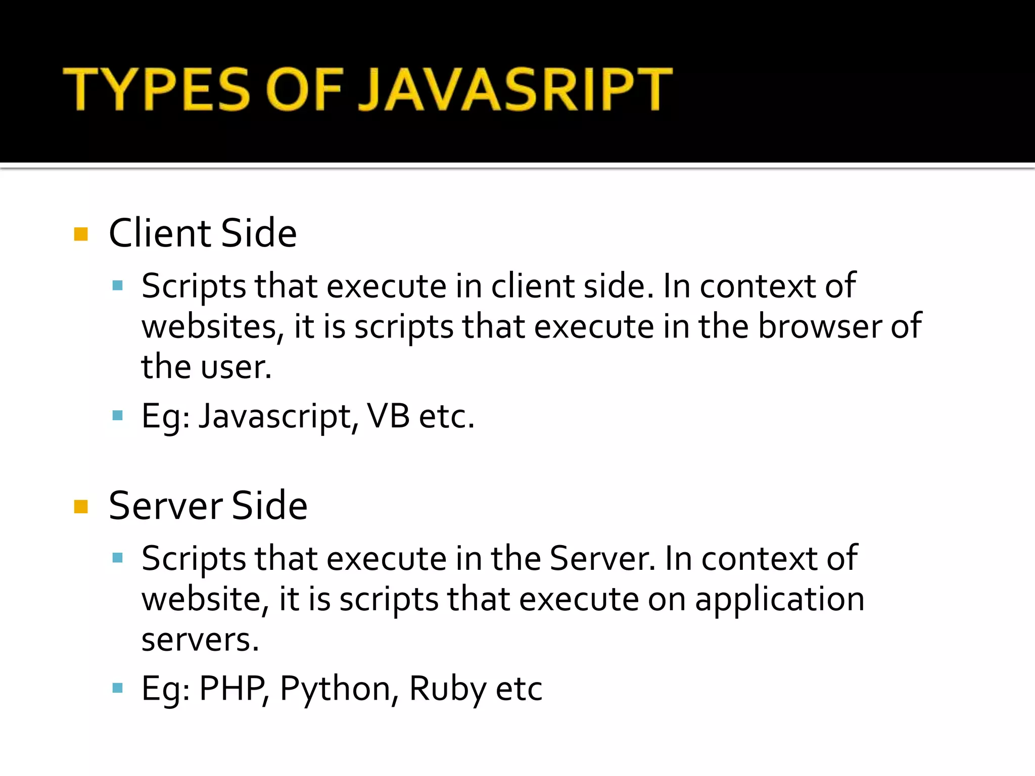  Client Side
 Scripts that execute in client side. In context of
websites, it is scripts that execute in the browser of
the user.
 Eg: Javascript,VB etc.
 Server Side
 Scripts that execute in the Server. In context of
website, it is scripts that execute on application
servers.
 Eg: PHP, Python, Ruby etc
 