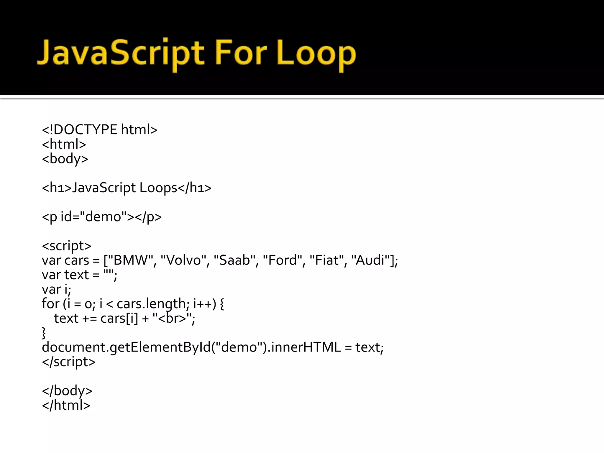 <!DOCTYPE html>
<html>
<body>
<h1>JavaScript Loops</h1>
<p id="demo"></p>
<script>
var cars = ["BMW", "Volvo", "Saab", "Ford", "Fiat", "Audi"];
var text = "";
var i;
for (i = 0; i < cars.length; i++) {
text += cars[i] + "<br>";
}
document.getElementById("demo").innerHTML = text;
</script>
</body>
</html>
 