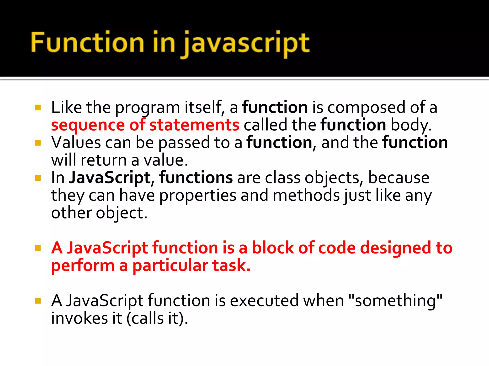  Like the program itself, a function is composed of a
sequence of statements called the function body.
 Values can be passed to a function, and the function
will return a value.
 In JavaScript, functions are class objects, because
they can have properties and methods just like any
other object.
 A JavaScript function is a block of code designed to
perform a particular task.
 A JavaScript function is executed when "something"
invokes it (calls it).
 