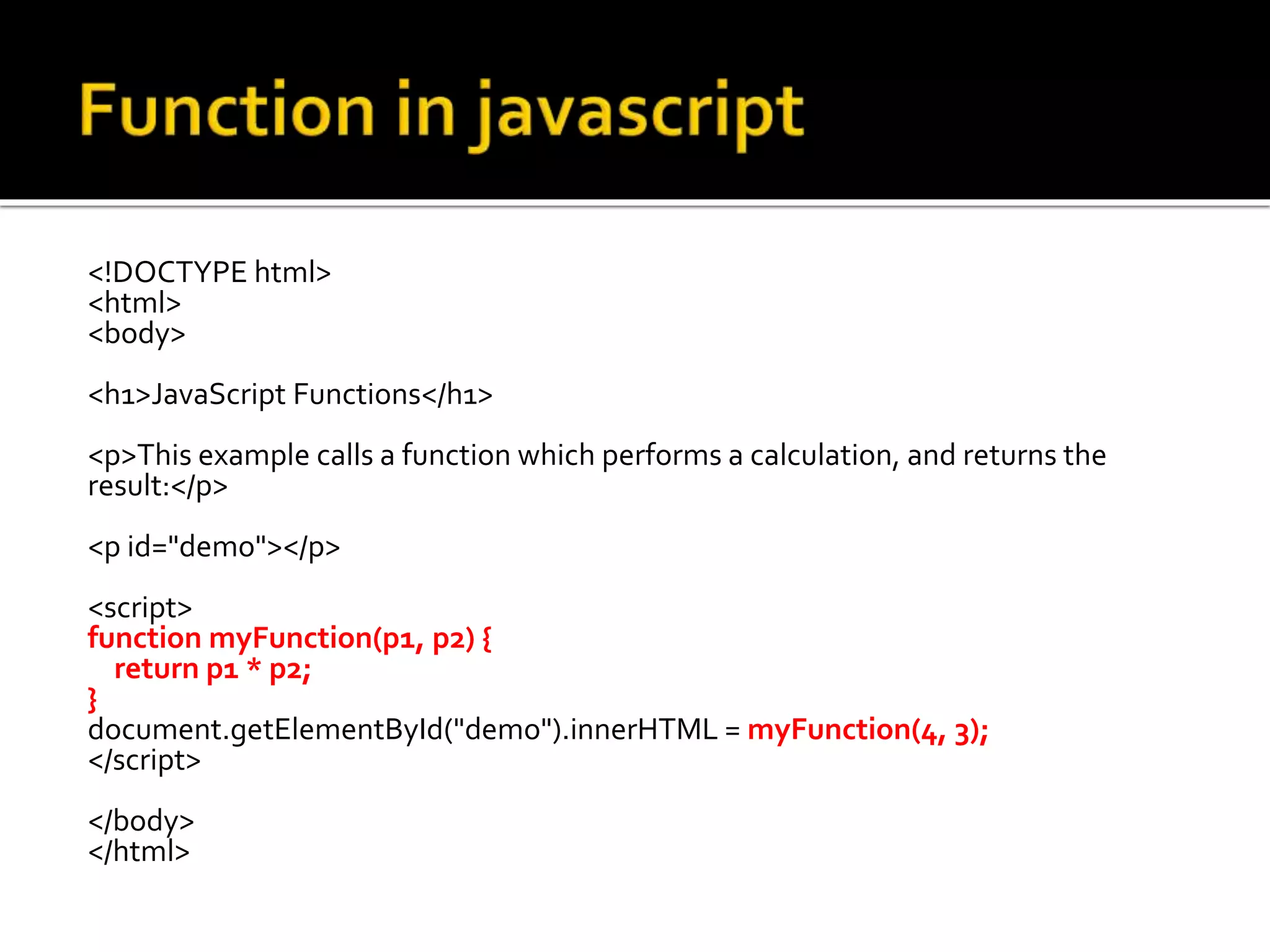 <!DOCTYPE html>
<html>
<body>
<h1>JavaScript Functions</h1>
<p>This example calls a function which performs a calculation, and returns the
result:</p>
<p id="demo"></p>
<script>
function myFunction(p1, p2) {
return p1 * p2;
}
document.getElementById("demo").innerHTML = myFunction(4, 3);
</script>
</body>
</html>
 
