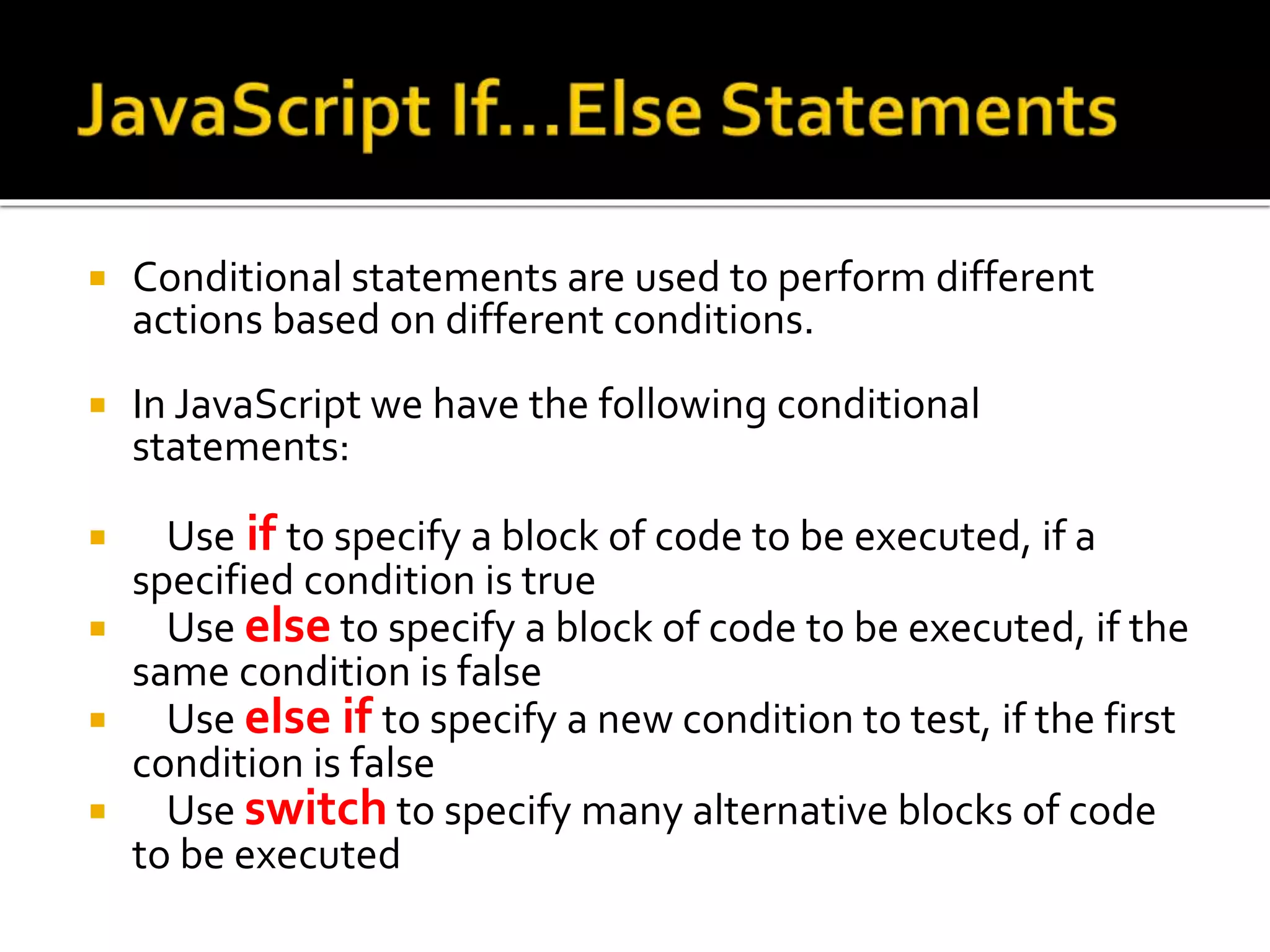 Conditional statements are used to perform different
actions based on different conditions.
 In JavaScript we have the following conditional
statements:
 Use if to specify a block of code to be executed, if a
specified condition is true
 Use else to specify a block of code to be executed, if the
same condition is false
 Use else if to specify a new condition to test, if the first
condition is false
 Use switch to specify many alternative blocks of code
to be executed
 