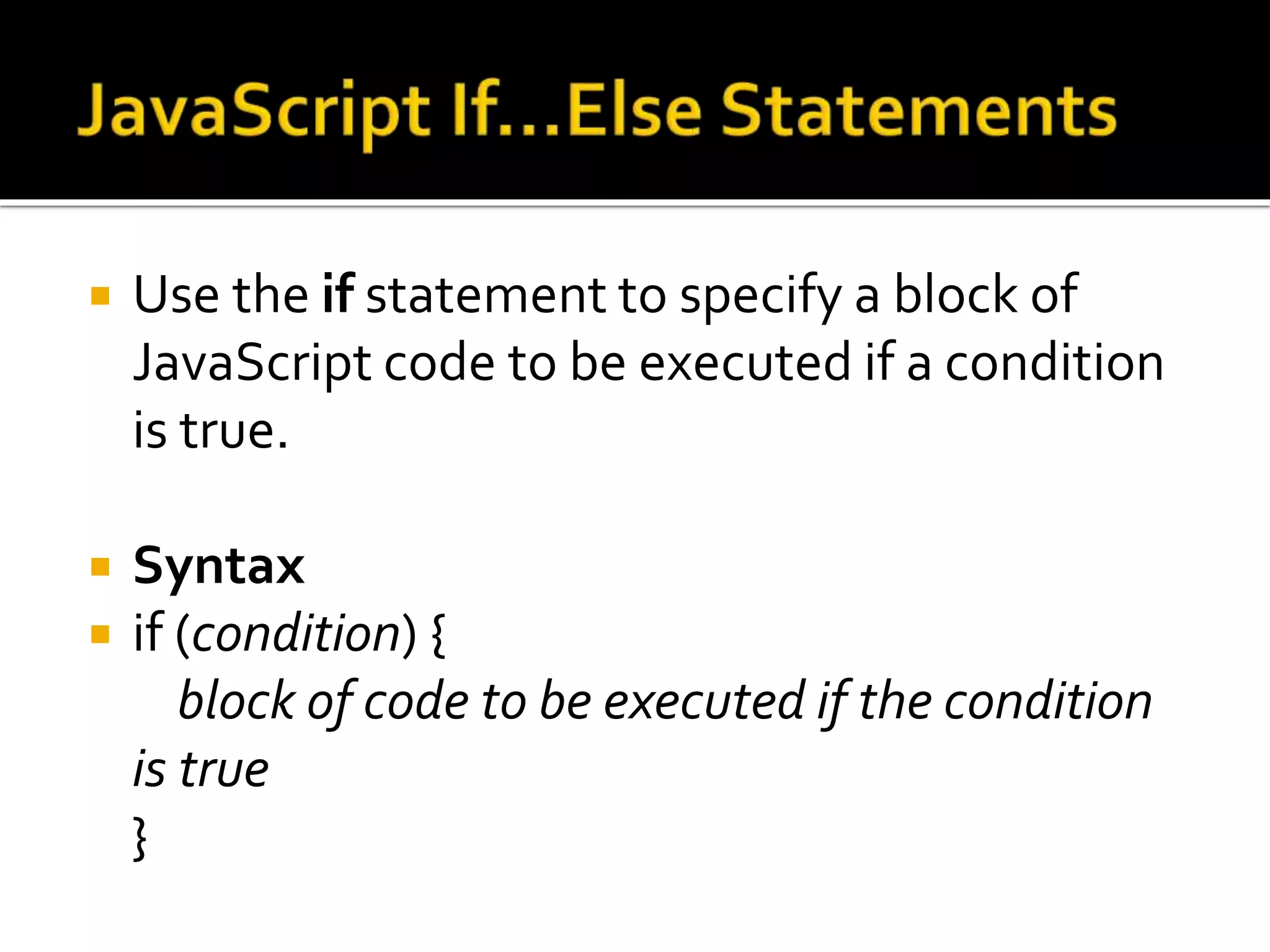  Use the if statement to specify a block of
JavaScript code to be executed if a condition
is true.
 Syntax
 if (condition) {
block of code to be executed if the condition
is true
}
 