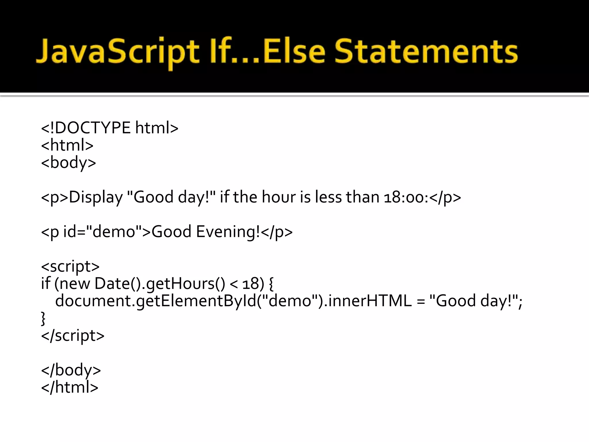 <!DOCTYPE html>
<html>
<body>
<p>Display "Good day!" if the hour is less than 18:00:</p>
<p id="demo">Good Evening!</p>
<script>
if (new Date().getHours() < 18) {
document.getElementById("demo").innerHTML = "Good day!";
}
</script>
</body>
</html>
 