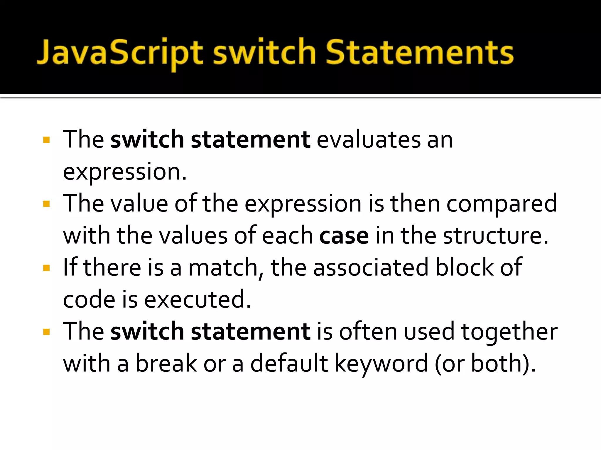  The switch statement evaluates an
expression.
 The value of the expression is then compared
with the values of each case in the structure.
 If there is a match, the associated block of
code is executed.
 The switch statement is often used together
with a break or a default keyword (or both).
 