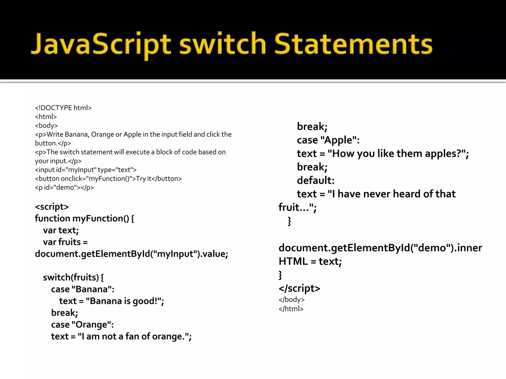 <!DOCTYPE html>
<html>
<body>
<p>Write Banana, Orange or Apple in the input field and click the
button.</p>
<p>The switch statement will execute a block of code based on
your input.</p>
<input id="myInput" type="text">
<button onclick="myFunction()">Try it</button>
<p id="demo"></p>
<script>
function myFunction() {
var text;
var fruits =
document.getElementById("myInput").value;
switch(fruits) {
case "Banana":
text = "Banana is good!";
break;
case "Orange":
text = "I am not a fan of orange.";
break;
case "Apple":
text = "How you like them apples?";
break;
default:
text = "I have never heard of that
fruit...";
}
document.getElementById("demo").inner
HTML = text;
}
</script>
</body>
</html>
 
