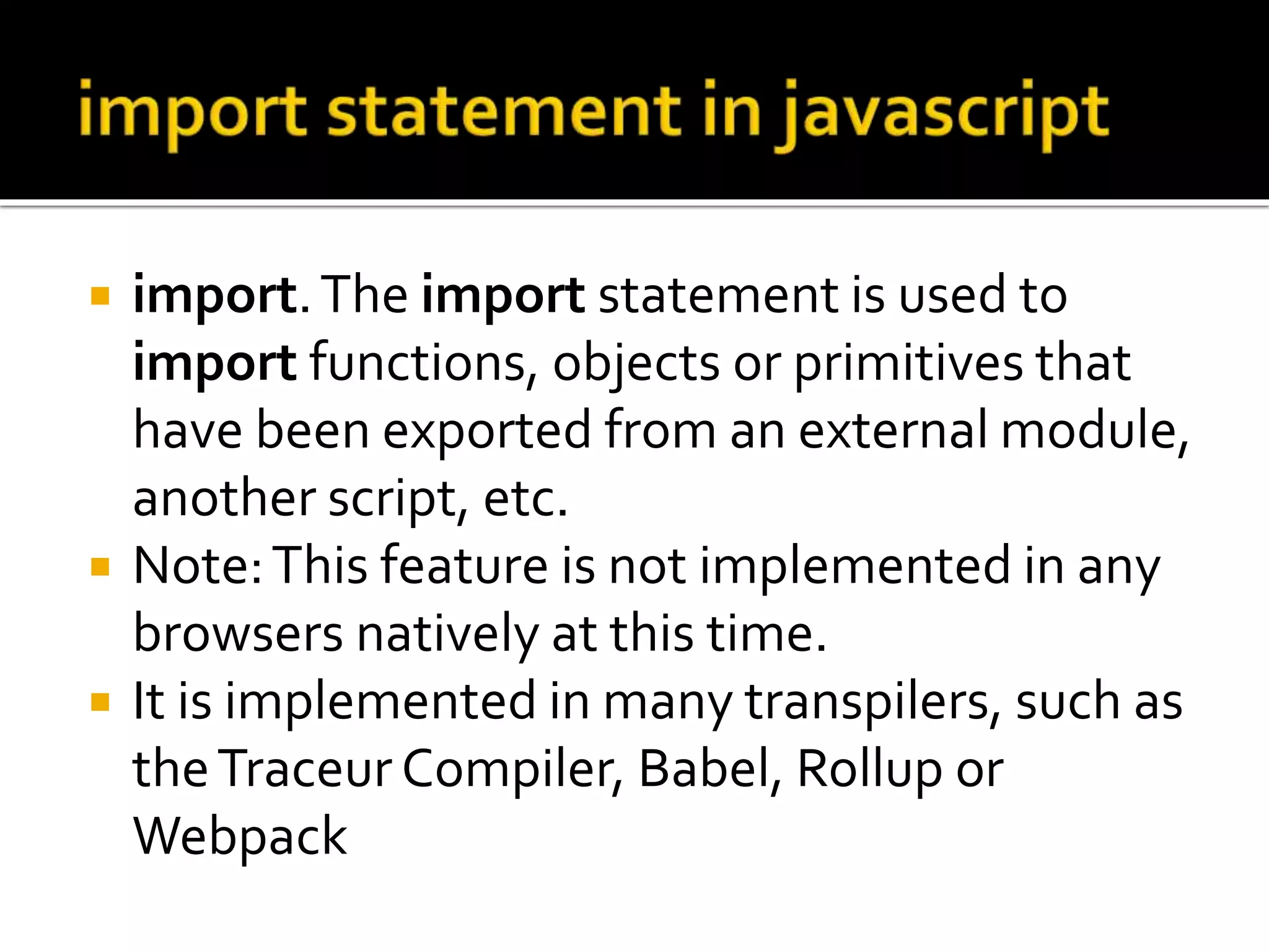  import.The import statement is used to
import functions, objects or primitives that
have been exported from an external module,
another script, etc.
 Note:This feature is not implemented in any
browsers natively at this time.
 It is implemented in many transpilers, such as
theTraceur Compiler, Babel, Rollup or
Webpack
 