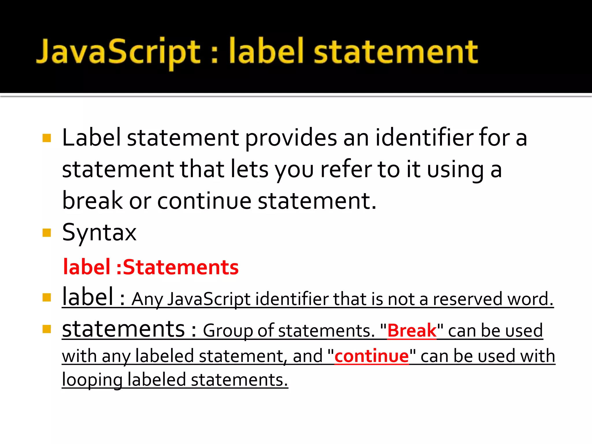  Label statement provides an identifier for a
statement that lets you refer to it using a
break or continue statement.
 Syntax
label :Statements
 label : Any JavaScript identifier that is not a reserved word.
 statements : Group of statements. "Break" can be used
with any labeled statement, and "continue" can be used with
looping labeled statements.
 